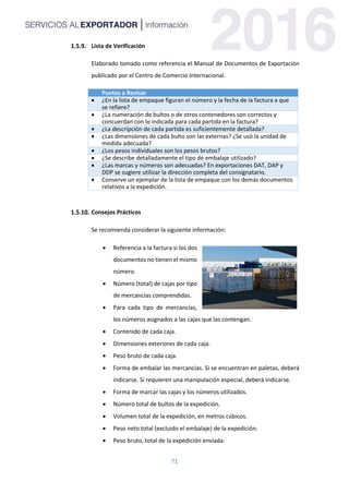 71
Lista de Verificación
Elaborado tomado como referencia el Manual de Documentos de Exportación
publicado por el Centro de Comercio Internacional.
Puntos a Revisar
 ¿En la lista de empaque figuran el número y la fecha de la factura a que
se refiere?
 ¿La numeración de bultos o de otros contenedores son correctos y
concuerdan con lo indicada para cada partida en la factura?
 ¿La descripción de cada partida es suficientemente detallada?
 ¿Las dimensiones de cada bulto son las externas? ¿Se usó la unidad de
medida adecuada?
 ¿Los pesos individuales son los pesos brutos?
 ¿Se describe detalladamente el tipo de embalaje utilizado?
 ¿Las marcas y números son adecuadas? En exportaciones DAT, DAP y
DDP se sugiere utilizar la dirección completa del consignatario.
 Conserve un ejemplar de la lista de empaque con los demás documentos
relativos a la expedición.
Consejos Prácticos
Se recomienda considerar la siguiente información:
 Referencia a la factura si los dos
documentos no tienen el mismo
número.
 Número (total) de cajas por tipo
de mercancías comprendidas.
 Para cada tipo de mercancías,
los números asignados a las cajas que las contengan.
 Contenido de cada caja.
 Dimensiones exteriores de cada caja.
 Peso bruto de cada caja.
 Forma de embalar las mercancías. Si se encuentran en paletas, deberá
indicarse. Si requieren una manipulación especial, deberá indicarse.
 Forma de marcar las cajas y los números utilizados.
 Número total de bultos de la expedición.
 Volumen total de la expedición, en metros cúbicos.
 Peso neto total (excluido el embalaje) de la expedición.
 Peso bruto, total de la expedición enviada.
 