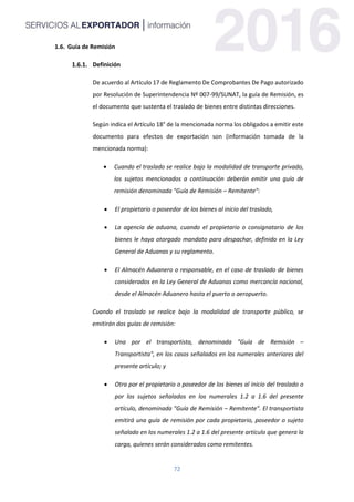 72
1.6. Guía de Remisión
Definición
De acuerdo al Artículo 17 de Reglamento De Comprobantes De Pago autorizado
por Resolución de Superintendencia Nº 007-99/SUNAT, la guía de Remisión, es
el documento que sustenta el traslado de bienes entre distintas direcciones.
Según indica el Artículo 18° de la mencionada norma los obligados a emitir este
documento para efectos de exportación son (información tomada de la
mencionada norma):
 Cuando el traslado se realice bajo la modalidad de transporte privado,
los sujetos mencionados a continuación deberán emitir una guía de
remisión denominada "Guía de Remisión – Remitente":
 El propietario o poseedor de los bienes al inicio del traslado,
 La agencia de aduana, cuando el propietario o consignatario de los
bienes le haya otorgado mandato para despachar, definido en la Ley
General de Aduanas y su reglamento.
 El Almacén Aduanero o responsable, en el caso de traslado de bienes
considerados en la Ley General de Aduanas como mercancía nacional,
desde el Almacén Aduanero hasta el puerto o aeropuerto.
Cuando el traslado se realice bajo la modalidad de transporte público, se
emitirán dos guías de remisión:
 Una por el transportista, denominada "Guía de Remisión –
Transportista", en los casos señalados en los numerales anteriores del
presente artículo; y
 Otra por el propietario o poseedor de los bienes al inicio del traslado o
por los sujetos señalados en los numerales 1.2 a 1.6 del presente
artículo, denominada "Guía de Remisión – Remitente". El transportista
emitirá una guía de remisión por cada propietario, poseedor o sujeto
señalado en los numerales 1.2 a 1.6 del presente artículo que genera la
carga, quienes serán considerados como remitentes.
 