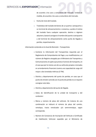 74
de acuerdo a los usos y costumbres del mercado. Unidad de
medida, de acuerdo a los usos y costumbres del mercado.
o Fecha de inicio del traslado.
o Tratándose del traslado de bienes de un puerto o aeropuerto a
un terminal de almacenamiento o viceversa, cuando el motivo
del traslado fuera cualquier operación, destino o régimen
aduanero, bastará consignar el nombre del puerto o aeropuerto
y del terminal de almacenamiento como punto de llegada o
partida, respectivamente.
Información contenida en la Guía De Remisión - Transportista:
o Contiene la información del Transportista requerida por el
Reglamento de Comprobantes de Pago y sus modificatorias y el
número de Registro otorgado por el Ministerio de Transportes y
Comunicaciones al sujeto que presta el servicio de transporte, en
el caso que por lo menos uno de sus vehículos propios o tomados
en arrendamiento financiero tuviera una capacidad de carga útil
mayor a dos toneladas métricas (2 TM).
o Distrito y departamento del punto de partida; en caso que el
punto de emisión coincida con el punto de partida no se requiere
consignar este dato.
o Distrito y departamento del punto de llegada.
o Datos de identificación de la unidad de transporte y del
conductor:
o Marca y número de placa del vehículo. De tratarse de una
combinación se indicará el número de placa del camión,
remolque, tracto remolcador y/o semirremolque, según
corresponda.
o Número de Constancia de Inscripción del Vehículo o Certificado
de Habilitación Vehicular expedido por el Ministerio de
 