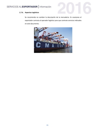 81
Aspectos Logísticos
Se recomienda no cambiar la descripción de la mercadería. En ocasiones el
exportador contrata al operador logístico para que contrate servicios indicados
en este documento.
 