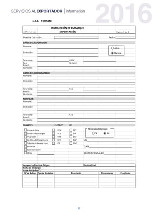 83
Formato
dd/mm/aaaa Página 1 de 2
Nuestra Cotización: Fecha:
DATOS DEL EXPORTADOR:
Nombre:
Dirección:
Teléfono: R.U.C.
Fax: Celular:
Email:
Contacto:
DATOS DEL CONSIGNATARIO:
Nombre:
Dirección:
Teléfono: Fax
Email:
Contacto:
NOTIFICAR:
Nombre:
Dirección:
Teléfono: Fax
Email:
Contacto:
TRAMITES: FLETE CC: PP
Corte de Guía EXW CPT
Certificado de Origen FCA CIP
Visa Textil FOB DAT
Certificado Fitosanitario CFR DAP UN_________________________________________
Trámite de Aduana Expo CIF DDP
Embalaje CLASE_______________________________________
Consularización
Otros GRUPO DE EMBALAJE__________________________
Aeropuerto/Puerto de Origen: Destino Final:
Fecha de Embarque:
Carta de Crédito N°:
N° de Bultos: Tipo de Embalaje Descripción Dimensiones Peso Bruto
Fecha: Hora:
Dirección:
INSTRUCCIÓN DE EMBARQUE
EXPORTACIÓN
Aéreo
Marítimo
Mercancías Peligrosas:
Sí No
Transporte Local con Schenker
Sí No
 