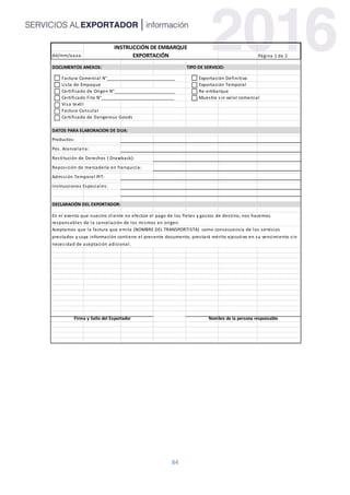 84
dd/mm/aaaa Página 1 de 2
DOCUMENTOS ANEXOS: TIPO DE SERVICIO:
Factura Comercial N°____________________________ Exportación Definitiva
Lista de Empaque Exportación Temporal
Certificado de Origen N°_________________________ Re-embarque
Certificado Fito N°______________________________ Muestra sin valor comercial
Visa textil
Factura Consular
Certificado de Dangerous Goods
DATOS PARA ELABORACION DE DUA:
Productos:
Pos. Arancelaria:
Restitución de Derechos ( Drawback):
Reposición de mercadería en franquicia:
Admisión Temporal PIT:
Instrucciones Especiales:
DECLARACIÓN DEL EXPORTADOR:
Firma y Sello del Exportador Nombre de la persona responsable
INSTRUCCIÓN DE EMBARQUE
EXPORTACIÓN
En el evento que nuestro cliente no efectúe el pago de los fletes y gastos de destino, nos hacemos
responsables de la cancelación de los mismos en origen.
Aceptamos que la factura que emita (NOMBRE DEL TRANSPORTISTA) como consecuencia de los servicios
prestados y cuya información contiene el presente documento, prestará mérito ejecutivo en su vencimiento sin
necesidad de aceptación adicional.
 