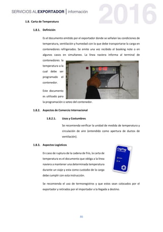 86
1.8. Carta de Temperatura
Definición
Es el documento emitido por el exportador donde se señalan las condiciones de
temperatura, ventilación y humedad con la que debe transportarse la carga en
contenedores refrigerados. Se emite una vez recibido el booking note o en
algunos casos en simultaneo. La línea naviera informa al terminal de
contenedores la
temperatura a la
cual debe ser
programado el
contenedor.
Este documento
es utilizado para
la programación o seteo del contenedor.
Aspectos de Comercio Internacional
1.8.2.1. Usos y Costumbres
Se recomienda verificar la unidad de medida de temperatura y
circulación de aire (entendido como apertura de ductos de
ventilación).
Aspectos Logísticos
En caso de ruptura de la cadena de frio, la carta de
temperatura es el documento que obliga a la línea
naviera a mantener una determinada temperatura
durante un viaje y esta como custodio de la carga
debe cumplir con esta instrucción.
Se recomienda el uso de termoregistros y que estos sean colocados por el
exportador y retirados por el importador a la llegada a destino.
 