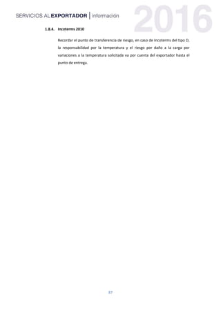 87
Incoterms 2010
Recordar el punto de transferencia de riesgo, en caso de Incoterms del tipo D,
la responsabilidad por la temperatura y el riesgo por daño a la carga por
variaciones a la temperatura solicitada va por cuenta del exportador hasta el
punto de entrega.
 