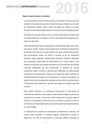 9
Algunos Aspectos Legales a Considerar
Los documentos de comercio internacional y en particular la factura comercial
evidencian el acuerdo de las partes en los elementos que configuran un contrato
de compraventa (objeto, precio y forma de pago) aun cuando no se haya
firmado o mencionado este documento y no exista con las formalidades usuales.
Partiendo de la idea de existencia de un contrato de compraventa evidenciada
en la documentación, se configura una serie de consideraciones legales que es
oportuno mencionar.
Indica Eduardo Rivera Latas: Cuando existe un contrato debe haber una o varias
leyes que lo regulen. Esta ley o leyes pueden estar contenidas en disposiciones
de derecho interno de uno o varios estados o en algún convenio internacional,
pero forzosamente existen. No tienen el carácter de ley las condiciones
generales, reglas uniformes, contratos-tipo o cláusulas “standard”, elaboradas
por asociaciones profesionales de comerciantes de un mismo tráfico, ni las
prácticas reconocidas como propias del sector por las instituciones de arbitraje
comercial establecidas por esas asociaciones, ni tampoco las mismas
condiciones, reglas, contratos y cláusulas-tipo elaboradas por determinadas
organizaciones internacionales. Aunque a ese conjunto de textos y prácticas se
le dé habitualmente el nombre de “Lex Mercatoria” o “Derecho espontáneo”, su
eficacia deriva de su incorporación voluntaria por las partes al contrato mismo
(“incorporación por referencia”), de forma que pasan así a formar parte del
contrato
Otro aspecto inherente a la contratación internacional es cierto grado de
incertidumbre respecto a varios aspectos, además de los riesgos que plantea la
solvencia de las partes, se presenta la duda respecto de la ley que regula el
contrato y su contenido, el tribunal al que se someterán las partes en caso de
controversia y la efectividad de ejecutar las sentencias de estos órganos efectiva
en el país elegido.
La elaboración de contratos de compraventa internacional es onerosa y en
muchos casos imposible, no obstante algunas instituciones ha puesto a
disposición una serie de herramientas en línea para elaborar contratos de
 