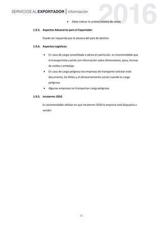 93
 Debe indicar la unidad mínima de venta
Aspectos Aduaneros para el Exportador
Puede ser requerida por la aduana del país de destino.
Aspectos Logísticos
 En caso de carga consolidada o aérea en particular, es recomendable que
el transportista cuente con información sobre dimensiones, peso, formas
de estiba o embalaje.
 En caso de carga peligrosa las empresas de transporte solicitan este
documento, los fletes y el almacenamiento varían cuando es carga
peligrosa.
 Algunas empresas no transportan carga peligrosa.
Incoterms 2010
Es recomendable señalar en que Incoterms 2010 la empresa está dispuesta a
vender.
 