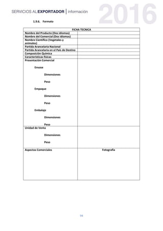94
Formato
FICHA TECNICA
Nombre del Producto (Dos idiomas)
Nombre del Comercial (Dos idiomas)
Nombre Científico (Vegetales y
animales)
Partida Arancelaria Nacional
Partida Arancelaria en el País de Destino
Composición Química
Características físicas
Presentación Comercial
Envase
Dimensiones
Peso
Empaque
Dimensiones
Peso
Embalaje
Dimensiones
Peso
Unidad de Venta
Dimensiones
Peso
Aspectos Comerciales Fotografía
 
