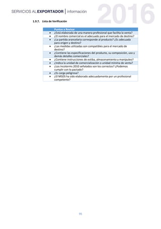 95
Lista de Verificación
Puntos a Revisar
 ¿Está elaborada de una manera profesional que facilita la venta?
 ¿El nombre comercial es el adecuado para el mercado de destino?
 ¿La partida arancelaria corresponde al producto? ¿Es adecuada
para origen y destino?
 ¿Las medidas utilizadas son compatibles para el mercado de
destino?
 ¿Contiene las especificaciones del producto, su composición, uso y
demás detalles comerciales?
 ¿Contiene instrucciones de estiba, almacenamiento y manipuleo?
 ¿Indica la unidad de comercialización o unidad mínima de venta?
 ¿Los Incoterms 2010 señalados son los correctos? ¿Podemos
cumplir con lo pactado?
 ¿Es carga peligrosa?
 ¿El MSDS ha sido elaborado adecuadamente por un profesional
competente?
 