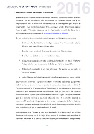 118
3. Documentos Emitidos por Empresas de Transporte
Los documentos emitidos por las empresas de transporte conjuntamente con la factura
comercial, son los documentos más importantes del comercio internacional y son
imprescindibles para el importador. Recordemos que la base imponible para efectos de
importación a nivel mundial es el valor CIF (costo, seguro y flete) determinado según el
Acuerdo sobre Valoración Aduanera de la Organización Mundial de Comercio en
concordancia con los estipulado por la Organización Mundial de Aduanas.
En este sentido los documentos de transporte cumplen con los siguientes cometidos:
 Señalan el valor del flete internacional para efectos de la determinación del valor
CIF como base imponible para el importador.
 Constituyen una constancia de entrega de mercadería al transportista.
 Constituyen el contrato con la empresa transportista.
 En algunos casos son considerados un título valor endosable (en el caso del Charter
Party si lo indica y del Conocimiento de Embarque Marítimo Negociable).
 Evidencian la realización de un viaje o travesía y los puntos por los cuales ha
transitado la carga.
 Indica el tipo de servicio contratado, por ejemplo servicios puerta / puerta u otros.
La globalización ha llevado a la proliferación de los documentos electrónicos que permiten
reducir costos de courier cuando se solicita al transportista (usualmente marítimo) la
“emisión en destino” o el “express release” (autorización de retiro de carga sin documentos
originales). Esta situación plantea inconvenientes para los operadores de comercio
internacional pues la aceptación del formato electrónico está sujeta a la legislación de cada
país (por ejemplo en Perú la autoridad aduanera exige el documento original), es
recomendable que tanto el importador estén atentos a los requisitos de las instituciones
normativas pues podrían solicitar los originales. El uso de documentos electrónicos también
abre la posibilidad de que se presente el delito de fraude.
Indica Douglas Long: “Una parte clave es la descripción de la carga. Existe un conflicto
inherente en la descripción de la carga. El documento de transporte debe establecer la
verdadera naturaleza de la carga. El transportista es responsable de escribir esto, pero no es
 
