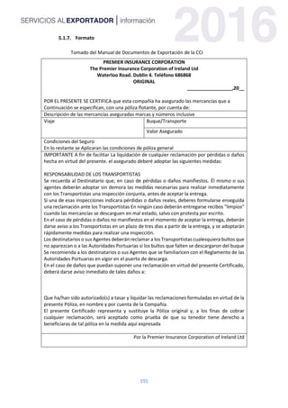 191
Formato
Tomado del Manual de Documentos de Exportación de la CCI
PREMIER INSURANCE CORPORATION
The Premier Insurance Corporation of Ireland Ltd
Waterloo Road. Dublin 4. Teléfono 686868
ORIGINAL
_________________,20__
POR EL PRESENTE SE CERTIFICA que esta compañía ha asegurado las mercancías que a
Continuación se especifican, con una póliza flotante, por cuenta de:
Descripción de las mercancías aseguradas marcas y números inclusive
Viaje Buque/Transporte
Valor Asegurado
Condiciones del Seguro
En lo restante se Aplicaran las condiciones de póliza general
IMPORTANTE A fin de facilitar La liquidación de cualquier reclamación por pérdidas o daños
hecha en virtud del presente. el asegurado deberé adoptar las siguientes medidas:
RESPONSABILIDAD DE LOS TRANSPORTISTAS
Se recuerda al Destinatario que, en caso de pérdidas o daños manifiestos. Él mismo o sus
agentes deberán adoptar sin demora las medidas necesarias para realizar inmediatamente
con los Transportistas una inspección conjunta, antes de aceptar la entrega.
Si una de esas inspecciones indicara pérdidas o daños reales, deberes formularse enseguida
una reclamación ante los Transportistas En ningún caso deberán entregarse recibos "limpios"
cuando las mercancías se descarguen en mal estado, salvo con protesta por escrito.
En el caso de pérdidas o daños no manifiestos en el momento de aceptar la entrega, deberán
darse aviso a los Transportistas en un plazo de tres días a partir de la entrega, y se adoptarán
rápidamente medidas para realizar una inspección.
Los destinatarios o sus Agentes deberán reclamar a los Transportistas cualesquiera bultos que
no aparezcan o a las Autoridades Portuarias si los bultos que falten se descargaron del buque
Se recomienda a los destinatarios o sus Agentes que se familiaricen con el Reglamento de las
Autoridades Portuarias en vigor en el puerto de descarga.
En el caso de daños que puedan suponer una reclamación en virtud del presente Certificado,
deberá darse aviso inmediato de tales daños a:
Que ha/han sido autorizado(s) a tasar y liquidar las reclamaciones formuladas en virtud de la
presente Póliza, en nombre y por cuenta de la Compañía.
El presente Certificado representa y sustituye la Póliza original y, a los finas de cobrar
cualquier reclamación, será aceptado como prueba de que su tenedor tiene derecho a
beneficiaras de tal póliza en la medida aquí expresada
Por la Premier Insurance Corporation of Ireland Ltd
 