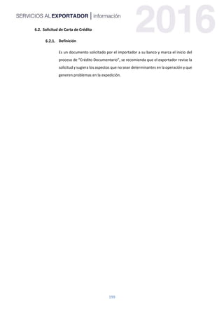 199
6.2. Solicitud de Carta de Crédito
Definición
Es un documento solicitado por el importador a su banco y marca el inicio del
proceso de “Crédito Documentario”, se recomienda que el exportador revise la
solicitud y sugiera los aspectos que no sean determinantes en la operación y que
generen problemas en la expedición.
 