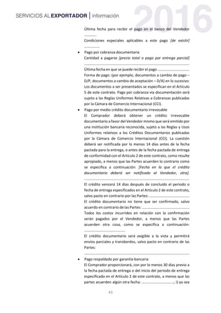 43
Última fecha para recibir el pago en el banco del Vendedor
............
Condiciones especiales aplicables a este pago [de existir]
...............
 Pago por cobranza documentaria
Cantidad a pagarse [precio total o pago por entrega parcial]
......................................................................................................
Última fecha en que se puede recibir el pago ...............................
Forma de pago: (por ejemplo, documentos a cambio de pago −
D/P, documentos a cambio de aceptación – D/A) en lo sucesivo:
Los documentos a ser presentados se especifican en el Artículo
5 de este contrato. Pago por cobranza vía documentación será
sujeto a las Reglas Uniformes Relativas a Cobranzas publicadas
por la Cámara de Comercio Internacional (CCI).
 Pago por medio crédito documentario irrevocable
El Comprador deberá obtener un crédito irrevocable
documentario a favor del Vendedor mismo que será emitido por
una institución bancaria reconocida, sujeto a las Reglas y Usos
Uniformes relativos a los Créditos Documentarios publicadas
por la Cámara de Comercio Internacional (CCI). La cuestión
deberá ser notificada por lo menos 14 días antes de la fecha
pactada para la entrega, o antes de la fecha pactada de entrega
de conformidad con el Artículo 2 de este contrato, como resulte
apropiado, a menos que las Partes acuerden lo contrario como
se especifica a continuación: [Fecha en la que el crédito
documentario deberá ser notificado al Vendedor, otra].
......................................................................................................
El crédito vencerá 14 días después de concluido el periodo o
fecha de entrega especificados en el Artículo 2 de este contrato,
salvo pacto en contrario por las Partes: .......................................
El crédito documentario no tiene que ser confirmado, salvo
acuerdo en contrario de las Partes: ..............................................
Todos los costos incurridos en relación con la confirmación
serán pagados por el Vendedor, a menos que las Partes
acuerden otra cosa, como se especifica a continuación:
........................................
El crédito documentario será exigible a la vista y permitirá
envíos parciales y transbordos, salvo pacto en contrario de las
Partes:
......................................................................................................
 Pago respaldado por garantía bancaria
El Comprador proporcionará, con por lo menos 30 días previo a
la fecha pactada de entrega o del inicio del periodo de entrega
especificado en el Artículo 2 de este contrato, a menos que las
partes acuerden algún otra fecha: ..............................., i) ya sea
 