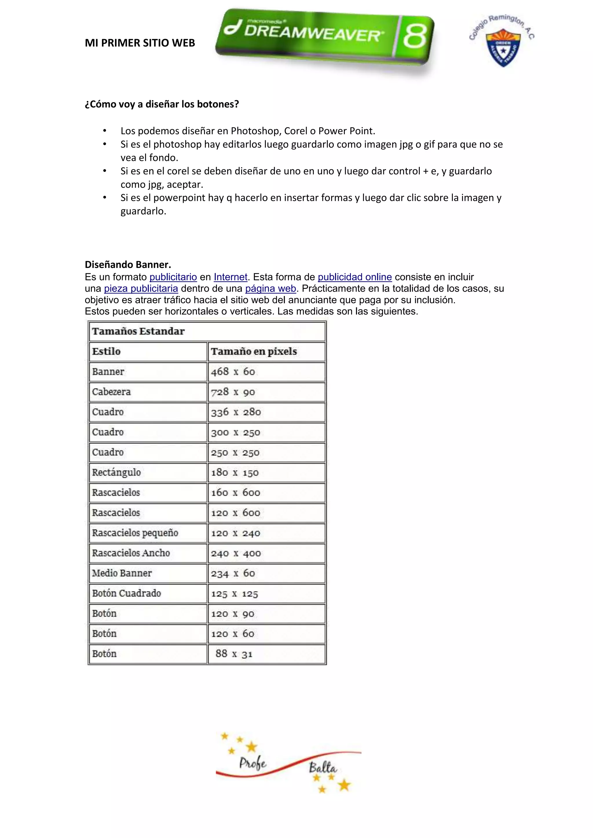 MI PRIMER SITIO WEB




¿Cómo voy a diseñar los botones?

    •   Los podemos diseñar en Photoshop, Corel o Power Point.
    •   Si es el photoshop hay editarlos luego guardarlo como imagen jpg o gif para que no se
        vea el fondo.
    •   Si es en el corel se deben diseñar de uno en uno y luego dar control + e, y guardarlo
        como jpg, aceptar.
    •   Si es el powerpoint hay q hacerlo en insertar formas y luego dar clic sobre la imagen y
        guardarlo.



Diseñando Banner.
Es un formato publicitario en Internet. Esta forma de publicidad online consiste en incluir
una pieza publicitaria dentro de una página web. Prácticamente en la totalidad de los casos, su
objetivo es atraer tráfico hacia el sitio web del anunciante que paga por su inclusión.
Estos pueden ser horizontales o verticales. Las medidas son las siguientes.
 