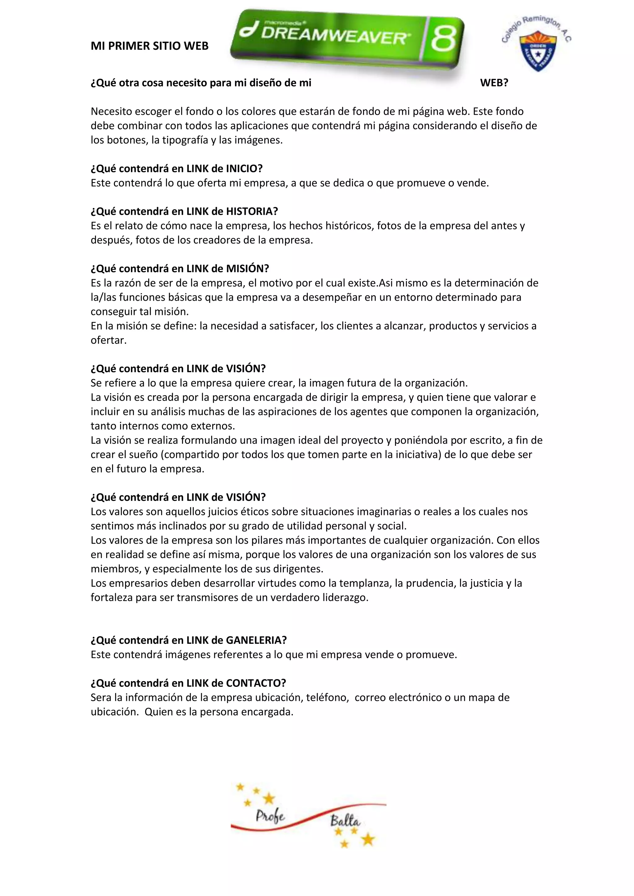MI PRIMER SITIO WEB

¿Qué otra cosa necesito para mi diseño de mi                                          WEB?

Necesito escoger el fondo o los colores que estarán de fondo de mi página web. Este fondo
debe combinar con todos las aplicaciones que contendrá mi página considerando el diseño de
los botones, la tipografía y las imágenes.

¿Qué contendrá en LINK de INICIO?
Este contendrá lo que oferta mi empresa, a que se dedica o que promueve o vende.

¿Qué contendrá en LINK de HISTORIA?
Es el relato de cómo nace la empresa, los hechos históricos, fotos de la empresa del antes y
después, fotos de los creadores de la empresa.

¿Qué contendrá en LINK de MISIÓN?
Es la razón de ser de la empresa, el motivo por el cual existe.Asi mismo es la determinación de
la/las funciones básicas que la empresa va a desempeñar en un entorno determinado para
conseguir tal misión.
En la misión se define: la necesidad a satisfacer, los clientes a alcanzar, productos y servicios a
ofertar.

¿Qué contendrá en LINK de VISIÓN?
Se refiere a lo que la empresa quiere crear, la imagen futura de la organización.
La visión es creada por la persona encargada de dirigir la empresa, y quien tiene que valorar e
incluir en su análisis muchas de las aspiraciones de los agentes que componen la organización,
tanto internos como externos.
La visión se realiza formulando una imagen ideal del proyecto y poniéndola por escrito, a fin de
crear el sueño (compartido por todos los que tomen parte en la iniciativa) de lo que debe ser
en el futuro la empresa.

¿Qué contendrá en LINK de VISIÓN?
Los valores son aquellos juicios éticos sobre situaciones imaginarias o reales a los cuales nos
sentimos más inclinados por su grado de utilidad personal y social.
Los valores de la empresa son los pilares más importantes de cualquier organización. Con ellos
en realidad se define así misma, porque los valores de una organización son los valores de sus
miembros, y especialmente los de sus dirigentes.
Los empresarios deben desarrollar virtudes como la templanza, la prudencia, la justicia y la
fortaleza para ser transmisores de un verdadero liderazgo.


¿Qué contendrá en LINK de GANELERIA?
Este contendrá imágenes referentes a lo que mi empresa vende o promueve.

¿Qué contendrá en LINK de CONTACTO?
Sera la información de la empresa ubicación, teléfono, correo electrónico o un mapa de
ubicación. Quien es la persona encargada.
 