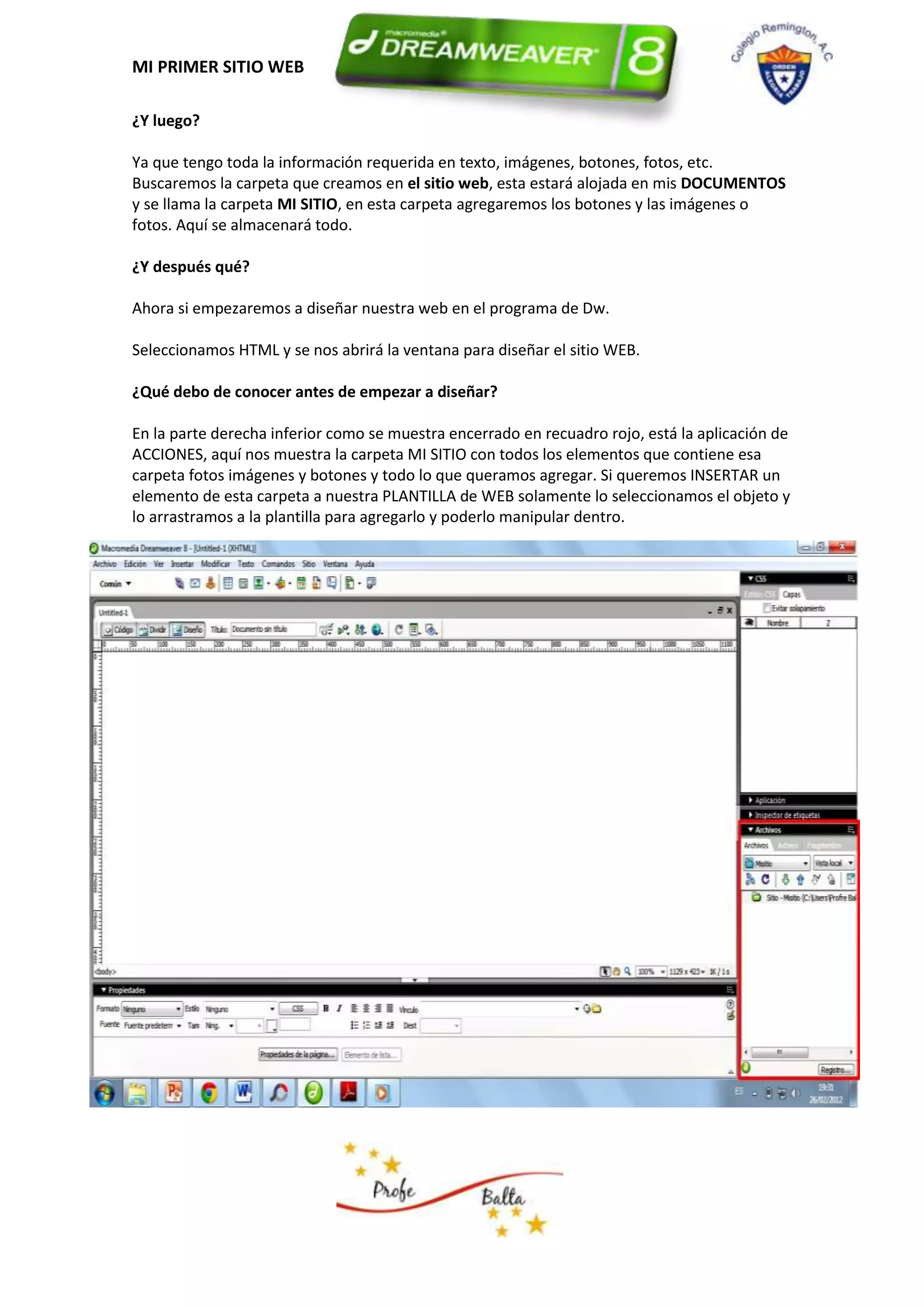 MI PRIMER SITIO WEB

¿Y luego?

Ya que tengo toda la información requerida en texto, imágenes, botones, fotos, etc.
Buscaremos la carpeta que creamos en el sitio web, esta estará alojada en mis DOCUMENTOS
y se llama la carpeta MI SITIO, en esta carpeta agregaremos los botones y las imágenes o
fotos. Aquí se almacenará todo.

¿Y después qué?

Ahora si empezaremos a diseñar nuestra web en el programa de Dw.

Seleccionamos HTML y se nos abrirá la ventana para diseñar el sitio WEB.

¿Qué debo de conocer antes de empezar a diseñar?

En la parte derecha inferior como se muestra encerrado en recuadro rojo, está la aplicación de
ACCIONES, aquí nos muestra la carpeta MI SITIO con todos los elementos que contiene esa
carpeta fotos imágenes y botones y todo lo que queramos agregar. Si queremos INSERTAR un
elemento de esta carpeta a nuestra PLANTILLA de WEB solamente lo seleccionamos el objeto y
lo arrastramos a la plantilla para agregarlo y poderlo manipular dentro.
 