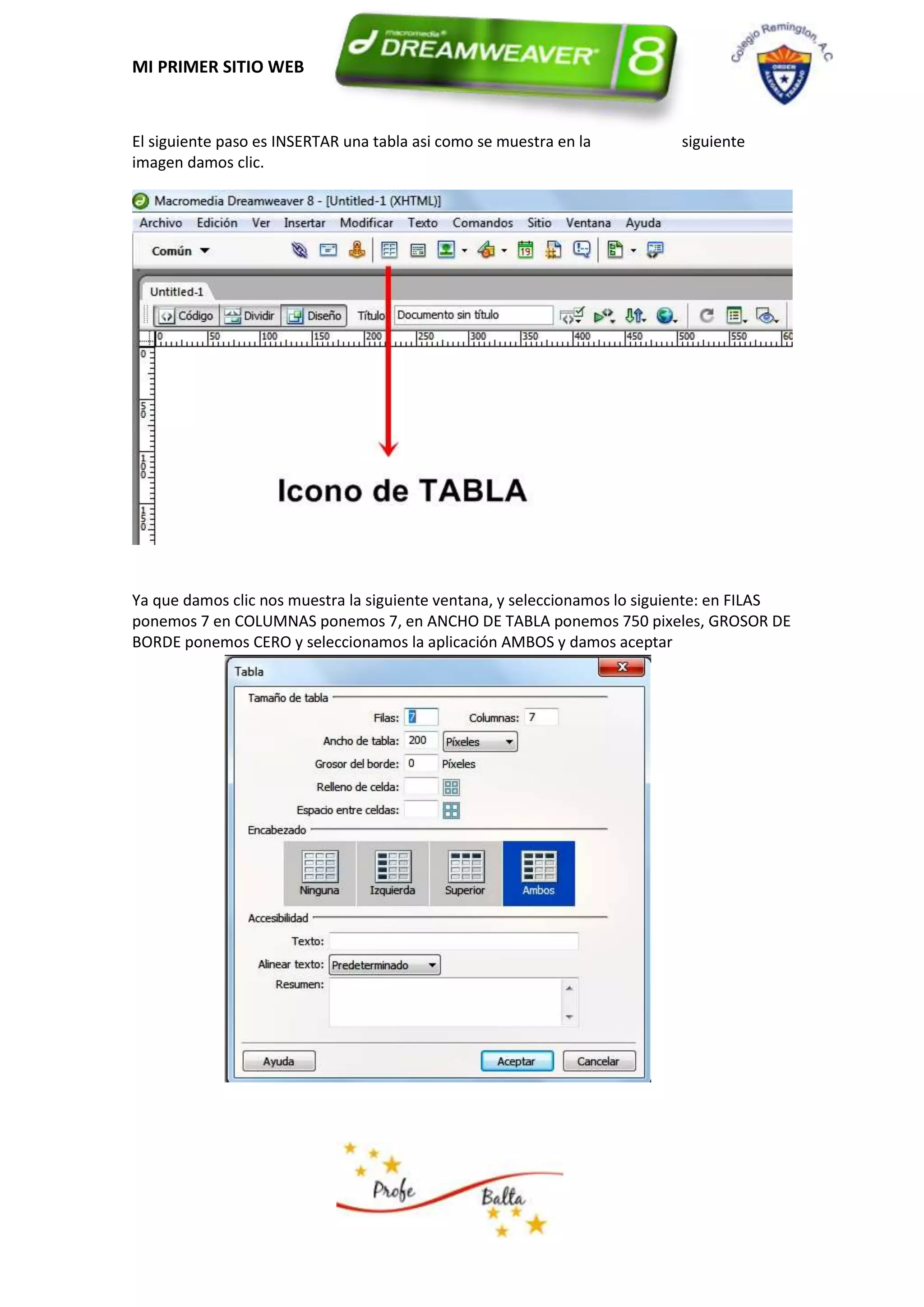 MI PRIMER SITIO WEB


El siguiente paso es INSERTAR una tabla asi como se muestra en la          siguiente
imagen damos clic.




Ya que damos clic nos muestra la siguiente ventana, y seleccionamos lo siguiente: en FILAS
ponemos 7 en COLUMNAS ponemos 7, en ANCHO DE TABLA ponemos 750 pixeles, GROSOR DE
BORDE ponemos CERO y seleccionamos la aplicación AMBOS y damos aceptar
 