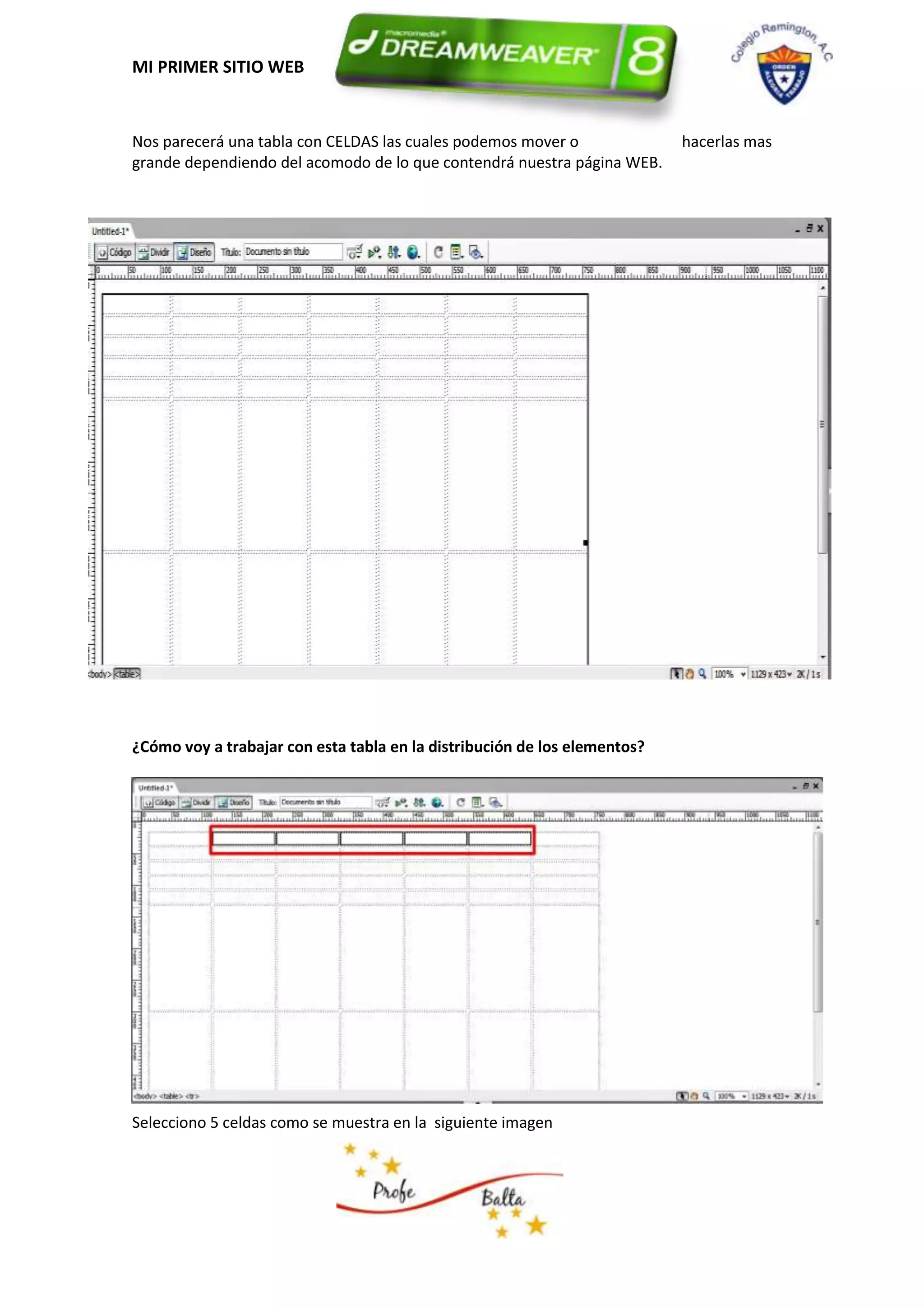MI PRIMER SITIO WEB


Nos parecerá una tabla con CELDAS las cuales podemos mover o               hacerlas mas
grande dependiendo del acomodo de lo que contendrá nuestra página WEB.




¿Cómo voy a trabajar con esta tabla en la distribución de los elementos?




Selecciono 5 celdas como se muestra en la siguiente imagen
 