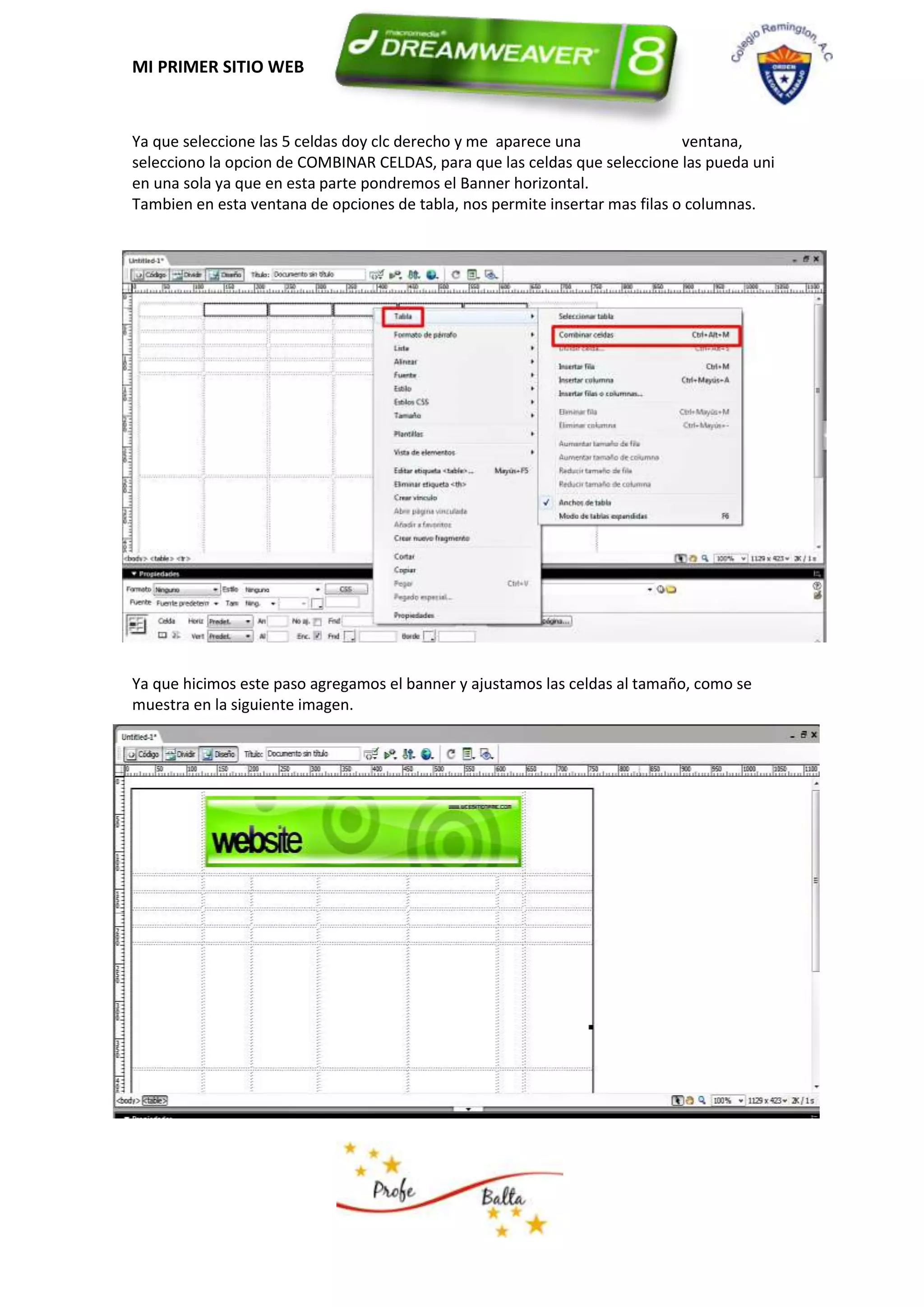 MI PRIMER SITIO WEB


Ya que seleccione las 5 celdas doy clc derecho y me aparece una               ventana,
selecciono la opcion de COMBINAR CELDAS, para que las celdas que seleccione las pueda uni
en una sola ya que en esta parte pondremos el Banner horizontal.
Tambien en esta ventana de opciones de tabla, nos permite insertar mas filas o columnas.




Ya que hicimos este paso agregamos el banner y ajustamos las celdas al tamaño, como se
muestra en la siguiente imagen.
 