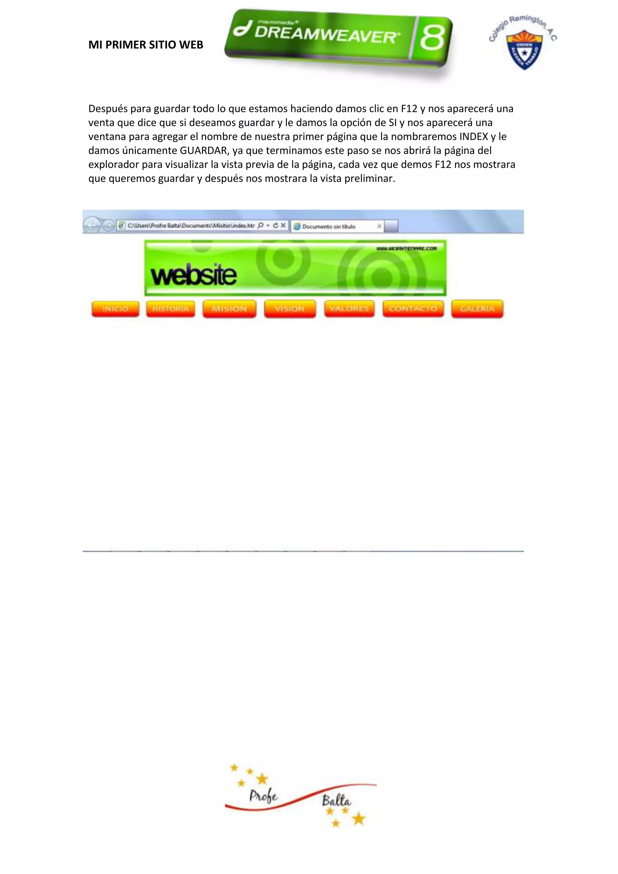MI PRIMER SITIO WEB




Después para guardar todo lo que estamos haciendo damos clic en F12 y nos aparecerá una
venta que dice que si deseamos guardar y le damos la opción de SI y nos aparecerá una
ventana para agregar el nombre de nuestra primer página que la nombraremos INDEX y le
damos únicamente GUARDAR, ya que terminamos este paso se nos abrirá la página del
explorador para visualizar la vista previa de la página, cada vez que demos F12 nos mostrara
que queremos guardar y después nos mostrara la vista preliminar.
 