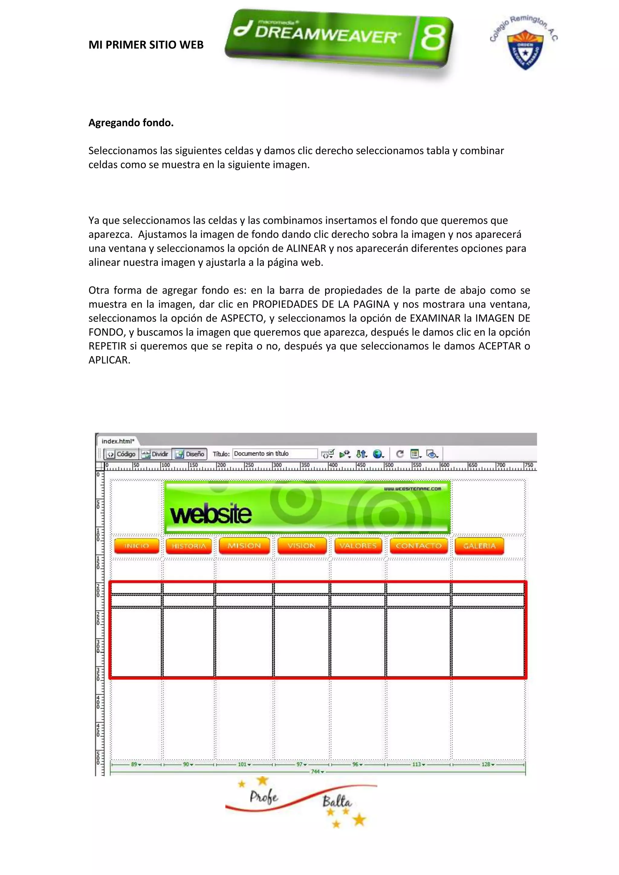 MI PRIMER SITIO WEB




Agregando fondo.

Seleccionamos las siguientes celdas y damos clic derecho seleccionamos tabla y combinar
celdas como se muestra en la siguiente imagen.



Ya que seleccionamos las celdas y las combinamos insertamos el fondo que queremos que
aparezca. Ajustamos la imagen de fondo dando clic derecho sobra la imagen y nos aparecerá
una ventana y seleccionamos la opción de ALINEAR y nos aparecerán diferentes opciones para
alinear nuestra imagen y ajustarla a la página web.

Otra forma de agregar fondo es: en la barra de propiedades de la parte de abajo como se
muestra en la imagen, dar clic en PROPIEDADES DE LA PAGINA y nos mostrara una ventana,
seleccionamos la opción de ASPECTO, y seleccionamos la opción de EXAMINAR la IMAGEN DE
FONDO, y buscamos la imagen que queremos que aparezca, después le damos clic en la opción
REPETIR si queremos que se repita o no, después ya que seleccionamos le damos ACEPTAR o
APLICAR.
 