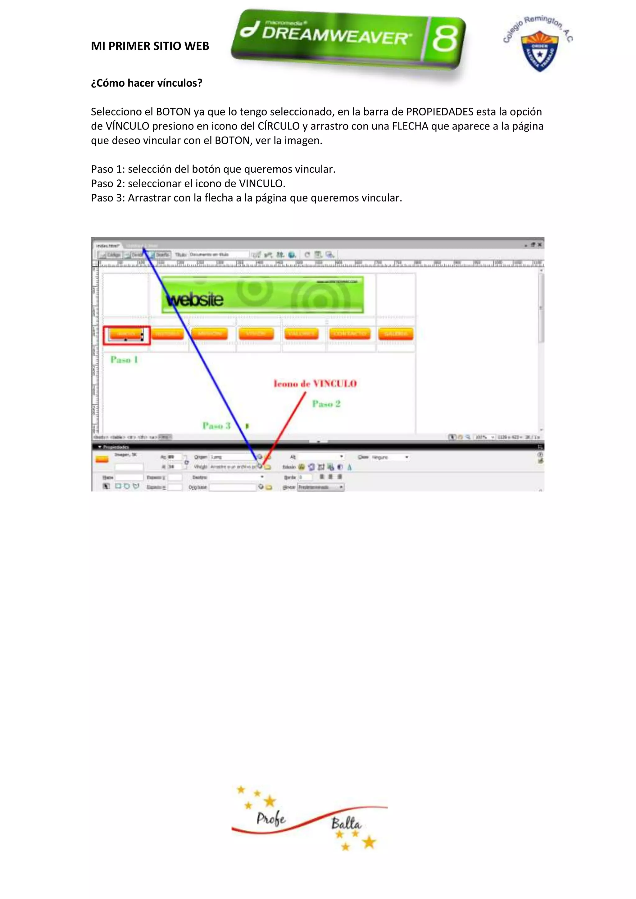 MI PRIMER SITIO WEB

¿Cómo hacer vínculos?

Selecciono el BOTON ya que lo tengo seleccionado, en la barra de PROPIEDADES esta la opción
de VÍNCULO presiono en icono del CÍRCULO y arrastro con una FLECHA que aparece a la página
que deseo vincular con el BOTON, ver la imagen.

Paso 1: selección del botón que queremos vincular.
Paso 2: seleccionar el icono de VINCULO.
Paso 3: Arrastrar con la flecha a la página que queremos vincular.
 