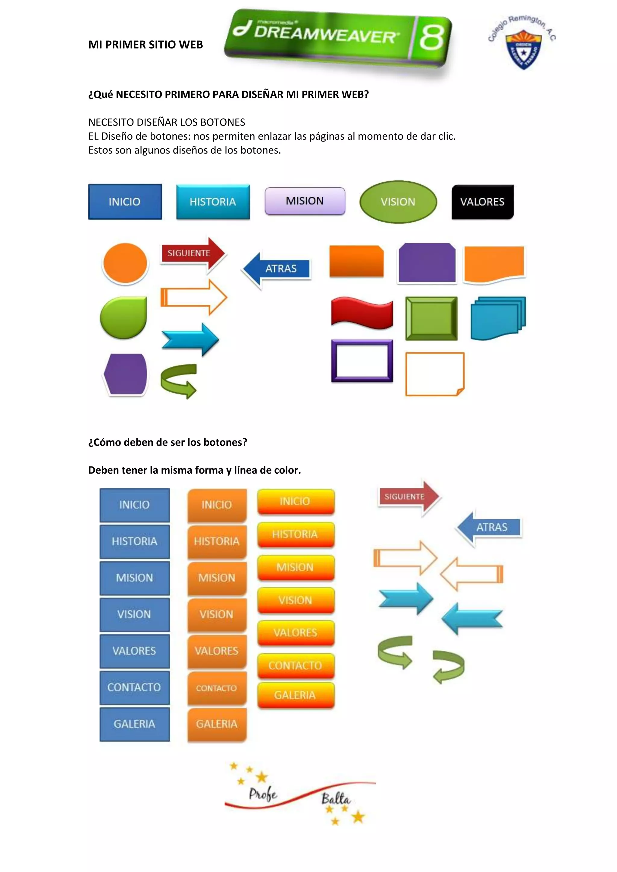 MI PRIMER SITIO WEB


¿Qué NECESITO PRIMERO PARA DISEÑAR MI PRIMER WEB?

NECESITO DISEÑAR LOS BOTONES
EL Diseño de botones: nos permiten enlazar las páginas al momento de dar clic.
Estos son algunos diseños de los botones.




¿Cómo deben de ser los botones?

Deben tener la misma forma y línea de color.
 