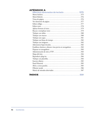 APÉNDICE A
                   Métodos abreviados de teclado . . . . . . . . . . . . . . . 575
                   Menú Archivo . . . . . . . . . . . . . . . . . . . . . . . . . . . . . . . . . . . . . . . . . . .575
                   Menú Edición . . . . . . . . . . . . . . . . . . . . . . . . . . . . . . . . . . . . . . . . . . .576
                   Vistas de página . . . . . . . . . . . . . . . . . . . . . . . . . . . . . . . . . . . . . . . . .576
                   Ver elementos de página . . . . . . . . . . . . . . . . . . . . . . . . . . . . . . . . . . .577
                   Editar código. . . . . . . . . . . . . . . . . . . . . . . . . . . . . . . . . . . . . . . . . . . .577
                   Editar texto . . . . . . . . . . . . . . . . . . . . . . . . . . . . . . . . . . . . . . . . . . . . .578
                   Aplicar formato al texto. . . . . . . . . . . . . . . . . . . . . . . . . . . . . . . . . . . .579
                   Buscar y reemplazar texto . . . . . . . . . . . . . . . . . . . . . . . . . . . . . . . . . .579
                   Trabajar con tablas . . . . . . . . . . . . . . . . . . . . . . . . . . . . . . . . . . . . . . .580
                   Trabajar con marcos . . . . . . . . . . . . . . . . . . . . . . . . . . . . . . . . . . . . . .580
                   Trabajar con capas . . . . . . . . . . . . . . . . . . . . . . . . . . . . . . . . . . . . . . . .581
                   Trabajar con líneas de tiempo . . . . . . . . . . . . . . . . . . . . . . . . . . . . . . .582
                   Trabajar con imágenes . . . . . . . . . . . . . . . . . . . . . . . . . . . . . . . . . . . . .582
                   Administrar hipervínculos . . . . . . . . . . . . . . . . . . . . . . . . . . . . . . . . . .582
                   Establecer destino y obtener vista previa en navegadores . . . . . . . . . . .583
                   Depurar en navegadores . . . . . . . . . . . . . . . . . . . . . . . . . . . . . . . . . . .583
                   Administración de sitio y FTP. . . . . . . . . . . . . . . . . . . . . . . . . . . . . . .583
                   Mapa del sitio . . . . . . . . . . . . . . . . . . . . . . . . . . . . . . . . . . . . . . . . . . .584
                   Reproducir plug-ins . . . . . . . . . . . . . . . . . . . . . . . . . . . . . . . . . . . . . .584
                   Trabajar con plantillas . . . . . . . . . . . . . . . . . . . . . . . . . . . . . . . . . . . . .584
                   Insertar objetos . . . . . . . . . . . . . . . . . . . . . . . . . . . . . . . . . . . . . . . . . .585
                   Panel Historial . . . . . . . . . . . . . . . . . . . . . . . . . . . . . . . . . . . . . . . . . .585
                   Abrir y cerrar paneles. . . . . . . . . . . . . . . . . . . . . . . . . . . . . . . . . . . . . .585
                   Obtener ayuda . . . . . . . . . . . . . . . . . . . . . . . . . . . . . . . . . . . . . . . . . .586
                   Matriz de métodos abreviados . . . . . . . . . . . . . . . . . . . . . . . . . . . . . . .587

                 ÍNDICE. . . . . . . . . . . . . . . . . . . . . . . . . . . . . . . . . . . . . . . . . 591




10   Contenido
 