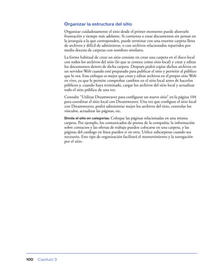 Organizar la estructura del sitio
                   Organizar cuidadosamente el sitio desde el primer momento puede ahorrarle
                   frustración y tiempo más adelante. Si comienza a crear documentos sin pensar en
                   la jerarquía a la que corresponden, puede terminar con una enorme carpeta llena
                   de archivos y difícil de administrar, o con archivos relacionados repartidos por
                   media docena de carpetas con nombres similares.
                   La forma habitual de crear un sitio consiste en crear una carpeta en el disco local
                   con todos los archivos del sitio (lo que se conoce como sitio local) y crear y editar
                   los documentos dentro de dicha carpeta. Después podrá copiar dichos archivos en
                   un servidor Web cuando esté preparado para publicar el sitio y permitir al público
                   que lo vea. Este enfoque es mejor que crear y editar archivos en el propio sitio Web
                   en vivo, ya que le permite comprobar cambios en el sitio local antes de hacerlos
                   públicos y, cuando haya terminado, cargar los archivos del sitio local y actualizar
                   todo el sitio público de una vez.
                   Consulte “Utilizar Dreamweaver para conﬁgurar un nuevo sitio” en la página 104
                   para coordinar el sitio local con Dreamweaver. Una vez que conﬁgure el sitio local
                   con Dreamweaver, podrá administrar mejor los archivos del sitio, controlar los
                   vínculos, actualizar las páginas, etc.
                   Divida el sitio en categorías. Coloque las páginas relacionadas en una misma
                   carpeta. Por ejemplo, los comunicados de prensa de la compañía, la información
                   sobre contactos y las ofertas de trabajo pueden colocarse en una carpeta, y las
                   páginas del catálogo en línea pueden ir en otra. Utilice subcarpetas cuando sea
                   necesario. Este tipo de organización facilitará el mantenimiento y la navegación
                   por el sitio.




100   Capítulo 3
 