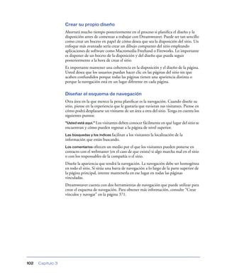 Crear su propio diseño
                   Ahorrará mucho tiempo posteriormente en el proceso si planiﬁca el diseño y la
                   disposición antes de comenzar a trabajar con Dreamweaver. Puede ser tan sencillo
                   como crear un boceto en papel de cómo desea que sea la disposición del sitio. Un
                   enfoque más avanzado sería crear un dibujo compuesto del sitio empleando
                   aplicaciones de software como Macromedia Freehand o Fireworks. Lo importante
                   es disponer de un boceto de la disposición y del diseño que pueda seguir
                   posteriormente a la hora de crear el sitio.
                   Es importante mantener una coherencia en la disposición y el diseño de la página.
                   Usted desea que los usuarios puedan hacer clic en las páginas del sitio sin que
                   acaben confundidos porque todas las páginas tienen una apariencia distinta o
                   porque la navegación está en un lugar diferente en cada página.

                   Diseñar el esquema de navegación
                   Otra área en la que merece la pena planiﬁcar es la navegación. Cuando diseñe su
                   sitio, piense en la experiencia que le gustaría que tuvieran sus visitantes. Piense en
                   cómo podrá desplazarse un visitante de un área a otra del sitio. Tenga en cuenta los
                   siguientes puntos:
                   “Usted está aquí.” Los visitantes deben conocer fácilmente en qué lugar del sitio se
                   encuentran y cómo pueden regresar a la página de nivel superior.
                   Las búsquedas y los índices facilitan   a los visitantes la localización de la
                   información que están buscando.
                   Los comentarios ofrecen un medio por el que los visitantes pueden ponerse en
                   contacto con el webmaster (en el caso de que exista) si algo marcha mal en el sitio
                   o con los responsables de la compañía o el sitio.
                   Diseñe la apariencia que tendrá la navegación. La navegación debe ser homogénea
                   en todo el sitio. Si sitúa una barra de navegación a lo largo de la parte superior de
                   la página principal, intente mantenerla en ese lugar en todas las páginas
                   vinculadas.
                   Dreamweaver cuenta con dos herramientas de navegación que puede utilizar para
                   crear el esquema de navegación. Para obtener más información, consulte “Crear
                   vínculos y navegar” en la página 371.




102   Capítulo 3
 