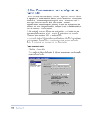 Utilizar Dreamweaver para configurar un
                   nuevo sitio
                   Una vez que cree la estructura del sitio (consulte “Organizar la estructura del sitio”
                   en la página 100), deberá establecer el nuevo sitio en Dreamweaver. Establecer este
                   sitio local en Dreamweaver signiﬁca que puede utilizar Dreamweaver con FTP
                   para cargar el sitio en el servidor Web, para controlar y mantener
                   automáticamente los vínculos y para compartir archivos con otras personas que
                   colaboren con usted. Lo más adecuado es conﬁgurar el sitio local en Dreamweaver
                   antes de comenzar a crear las páginas.
                   El sitio local es la estructura del sitio que usted establece en el equipo para que
                   contenga todas las carpetas, activos y archivos de un sitio concreto (consulte
                   “Organizar la estructura del sitio” en la página 100).
                   La carpeta raíz local del sitio deberá ser especíﬁca de ese sitio. Una buena idea es
                   crear una carpeta llamada Sitios y, posteriormente, crear carpetas raíz locales
                   dentro de esa carpeta, una para cada sitio con el que trabaje.

                   Para crear un sitio nuevo:

                   1   Elija Sitio > Nuevo sitio.
                       En el cuadro de diálogo Deﬁnición de sitio que aparece estará seleccionada la
                       categoría Datos locales.




104   Capítulo 3
 