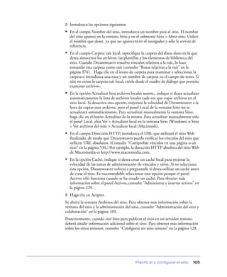 2   Introduzca las opciones siguientes:
• En el campo Nombre del sitio, introduzca un nombre para el sitio. El nombre
    del sitio aparece en la ventana Sitio y en el submenú Sitio > Abrir sitio. Utilice
    el nombre que desee, ya que no aparecerá en el navegador y sólo le servirá de
    referencia.
• En el campo Carpeta raíz local, especiﬁque la carpeta del disco duro en la que
    desea almacenar los archivos, las plantillas y los elementos de biblioteca del
    sitio. Cuando Dreamweaver resuelve vínculos relativos a la raíz, lo hace
    tomando esta carpeta como raíz (consulte “Rutas relativas a la raíz” en la
    página 374). Haga clic en el icono de carpeta para examinar y seleccionar la
    carpeta o introduzca una ruta y un nombre de carpeta en el campo de texto. Si
    aún no existe la carpeta raíz local, créela desde el cuadro de diálogo que permite
    examinar archivos.
• En la opción Actualizar lista archivos locales autom., indique si desea actualizar
    automáticamente la lista de archivos locales cada vez que copie archivos en el
    sitio local. Si desactiva esta opción, mejorará la velocidad de Dreamweaver a la
    hora de copiar esos archivos, pero el panel Local de la ventana Sitio no se
    actualizará automáticamente. Para actualizar manualmente la ventana Sitio,
    haga clic en el botón Actualizar de la misma. Para actualizar manualmente sólo
    el panel Local, elija Ver > Actualizar local en la ventana Sitio (Windows) o Sitio
    > Ver archivos del sitio > Actualizar local (Macintosh).
• En el campo Dirección HTTP, introduzca el URL que utilizará el sitio Web
    ﬁnalizado, de modo que Dreamweaver pueda veriﬁcar los vínculos del sitio que
    utilicen URL absolutos. (Consulte “Comprobar vínculos en una página o un
    sitio” en la página 534.) Por ejemplo, la dirección HTTP absoluta del sitio Web
    de Macromedia es http://www.macromedia.com.
• En la opción Caché, indique si desea crear un caché local para mejorar la
    velocidad de las tareas de administración de vínculos y sitios. Si no selecciona
    esta opción, Dreamweaver volverá a preguntarle si desea utilizar un caché antes
    de crear el sitio. Es recomendable seleccionar esta opción porque el panel
    Activos sólo funciona cuando se ha creado un caché. Para obtener más
    información sobre el panel Activos, consulte “Administrar e insertar activos” en
    la página 229.
3   Haga clic en Aceptar.
Se abrirá la ventana Archivos del sitio. Para obtener más información sobre la
ventana del sitio y la administración del sitio, consulte “Administración del sitio y
colaboración” en la página 109.
Posteriormente, cuando esté listo para publicar el sitio en un servidor remoto,
deberá añadir información adicional sobre el sitio. Para obtener más información
sobre los sitios remotos, consulte “Conﬁgurar un sitio remoto” en la página 128.




                                             Planificar y configurar el sitio     105
 