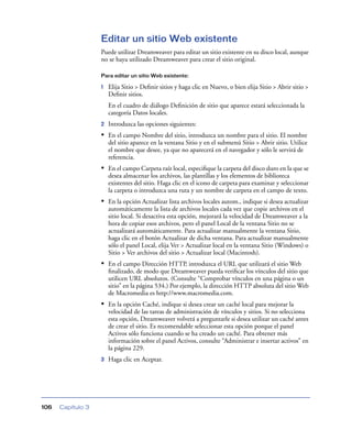 Editar un sitio Web existente
                   Puede utilizar Dreamweaver para editar un sitio existente en su disco local, aunque
                   no se haya utilizado Dreamweaver para crear el sitio original.

                   Para editar un sitio Web existente:

                   1   Elija Sitio > Deﬁnir sitios y haga clic en Nuevo, o bien elija Sitio > Abrir sitio >
                       Deﬁnir sitios.
                       En el cuadro de diálogo Deﬁnición de sitio que aparece estará seleccionada la
                       categoría Datos locales.
                   2   Introduzca las opciones siguientes:
                   • En el campo Nombre del sitio, introduzca un nombre para el sitio. El nombre
                       del sitio aparece en la ventana Sitio y en el submenú Sitio > Abrir sitio. Utilice
                       el nombre que desee, ya que no aparecerá en el navegador y sólo le servirá de
                       referencia.
                   • En el campo Carpeta raíz local, especiﬁque la carpeta del disco duro en la que se
                       desea almacenar los archivos, las plantillas y los elementos de biblioteca
                       existentes del sitio. Haga clic en el icono de carpeta para examinar y seleccionar
                       la carpeta o introduzca una ruta y un nombre de carpeta en el campo de texto.
                   • En la opción Actualizar lista archivos locales autom., indique si desea actualizar
                       automáticamente la lista de archivos locales cada vez que copie archivos en el
                       sitio local. Si desactiva esta opción, mejorará la velocidad de Dreamweaver a la
                       hora de copiar esos archivos, pero el panel Local de la ventana Sitio no se
                       actualizará automáticamente. Para actualizar manualmente la ventana Sitio,
                       haga clic en el botón Actualizar de dicha ventana. Para actualizar manualmente
                       sólo el panel Local, elija Ver > Actualizar local en la ventana Sitio (Windows) o
                       Sitio > Ver archivos del sitio > Actualizar local (Macintosh).
                   • En el campo Dirección HTTP, introduzca el URL que utilizará el sitio Web
                       ﬁnalizado, de modo que Dreamweaver pueda veriﬁcar los vínculos del sitio que
                       utilicen URL absolutos. (Consulte “Comprobar vínculos en una página o un
                       sitio” en la página 534.) Por ejemplo, la dirección HTTP absoluta del sitio Web
                       de Macromedia es http://www.macromedia.com.
                   • En la opción Caché, indique si desea crear un caché local para mejorar la
                       velocidad de las tareas de administración de vínculos y sitios. Si no selecciona
                       esta opción, Dreamweaver volverá a preguntarle si desea utilizar un caché antes
                       de crear el sitio. Es recomendable seleccionar esta opción porque el panel
                       Activos sólo funciona cuando se ha creado un caché. Para obtener más
                       información sobre el panel Activos, consulte “Administrar e insertar activos” en
                       la página 229.
                   3   Haga clic en Aceptar.




106   Capítulo 3
 