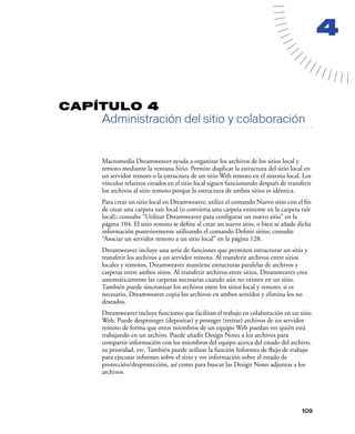 4


CAPÍTULO 4
         Administración del sitio y colaboración
   . . . . . . . . . . . . . . . . . . . . . . . . . . . . . . . . . . . . . . . . . . . . . . . . . . . . . . . .




         Macromedia Dreamweaver ayuda a organizar los archivos de los sitios local y
         remoto mediante la ventana Sitio. Permite duplicar la estructura del sitio local en
         un servidor remoto o la estructura de un sitio Web remoto en el sistema local. Los
         vínculos relativos creados en el sitio local siguen funcionando después de transferir
         los archivos al sitio remoto porque la estructura de ambos sitios es idéntica.
         Para crear un sitio local en Dreamweaver, utilice el comando Nuevo sitio con el ﬁn
         de crear una carpeta raíz local (o convierta una carpeta existente en la carpeta raíz
         local); consulte “Utilizar Dreamweaver para conﬁgurar un nuevo sitio” en la
         página 104. El sitio remoto se deﬁne al crear un nuevo sitio, o bien se añade dicha
         información posteriormente utilizando el comando Deﬁnir sitios; consulte
         “Asociar un servidor remoto a un sitio local” en la página 128.
         Dreamweaver incluye una serie de funciones que permiten estructurar un sitio y
         transferir los archivos a un servidor remoto. Al transferir archivos entre sitios
         locales y remotos, Dreamweaver mantiene estructuras paralelas de archivos y
         carpetas entre ambos sitios. Al transferir archivos entre sitios, Dreamweaver crea
         automáticamente las carpetas necesarias cuando aún no existen en un sitio.
         También puede sincronizar los archivos entre los sitios local y remoto; si es
         necesario, Dreamweaver copia los archivos en ambos sentidos y elimina los no
         deseados.
         Dreamweaver incluye funciones que facilitan el trabajo en colaboración en un sitio
         Web. Puede desproteger (depositar) y proteger (retirar) archivos de un servidor
         remoto de forma que otros miembros de un equipo Web puedan ver quién está
         trabajando en un archivo. Puede añadir Design Notes a los archivos para
         compartir información con los miembros del equipo acerca del estado del archivo,
         su prioridad, etc. También puede utilizar la función Informes de ﬂujo de trabajo
         para ejecutar informes sobre el sitio y ver información sobre el estado de
         protección/desprotección, así como para buscar las Design Notes adjuntas a los
         archivos.




                                                                                                            109
 