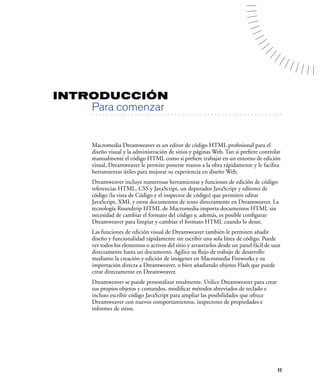 INTRODUCCIÓN
        Para comenzar
  . . . . . . . . . . . . . . . . . . . . . . . . . . . . . . . . . . . . . . . . . . . . . . . . . . . . . . . .




        Macromedia Dreamweaver es un editor de código HTML profesional para el
        diseño visual y la administración de sitios y páginas Web. Tan si preﬁere controlar
        manualmente el código HTML como si preﬁere trabajar en un entorno de edición
        visual, Dreamweaver le permite ponerse manos a la obra rápidamente y le facilita
        herramientas útiles para mejorar su experiencia en diseño Web.
        Dreamweaver incluye numerosas herramientas y funciones de edición de código:
        referencias HTML, CSS y JavaScript, un depurador JavaScript y editores de
        código (la vista de Código y el inspector de código) que permiten editar
        JavaScript, XML y otros documentos de texto directamente en Dreamweaver. La
        tecnología Roundtrip HTML de Macromedia importa documentos HTML sin
        necesidad de cambiar el formato del código y, además, es posible conﬁgurar
        Dreamweaver para limpiar y cambiar el formato HTML cuando lo desee.
        Las funciones de edición visual de Dreamweaver también le permiten añadir
        diseño y funcionalidad rápidamente sin escribir una sola línea de código. Puede
        ver todos los elementos o activos del sitio y arrastrarlos desde un panel fácil de usar
        directamente hasta un documento. Agilice su ﬂujo de trabajo de desarrollo
        mediante la creación y edición de imágenes en Macromedia Fireworks y su
        importación directa a Dreamweaver, o bien añadiendo objetos Flash que puede
        crear directamente en Dreamweaver.
        Dreamweaver se puede personalizar totalmente. Utilice Dreamweaver para crear
        sus propios objetos y comandos, modiﬁcar métodos abreviados de teclado e
        incluso escribir código JavaScript para ampliar las posibilidades que ofrece
        Dreamweaver con nuevos comportamientos, inspectores de propiedades e
        informes de sitios.




                                                                                                              11
 