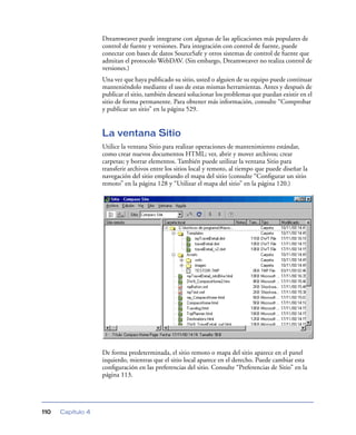 Dreamweaver puede integrarse con algunas de las aplicaciones más populares de
                   control de fuente y versiones. Para integración con control de fuente, puede
                   conectar con bases de datos SourceSafe y otros sistemas de control de fuente que
                   admitan el protocolo WebDAV. (Sin embargo, Dreamweaver no realiza control de
                   versiones.)
                   Una vez que haya publicado su sitio, usted o alguien de su equipo puede continuar
                   manteniéndolo mediante el uso de estas mismas herramientas. Antes y después de
                   publicar el sitio, también deseará solucionar los problemas que puedan existir en el
                   sitio de forma permanente. Para obtener más información, consulte “Comprobar
                   y publicar un sitio” en la página 529.


                   La ventana Sitio
                   Utilice la ventana Sitio para realizar operaciones de mantenimiento estándar,
                   como crear nuevos documentos HTML; ver, abrir y mover archivos; crear
                   carpetas; y borrar elementos. También puede utilizar la ventana Sitio para
                   transferir archivos entre los sitios local y remoto, al tiempo que puede diseñar la
                   navegación del sitio empleando el mapa del sitio (consulte “Conﬁgurar un sitio
                   remoto” en la página 128 y “Utilizar el mapa del sitio” en la página 120.)




                   De forma predeterminada, el sitio remoto o mapa del sitio aparece en el panel
                   izquierdo, mientras que el sitio local aparece en el derecho. Puede cambiar esta
                   conﬁguración en las preferencias del sitio. Consulte “Preferencias de Sitio” en la
                   página 113.




110   Capítulo 4
 