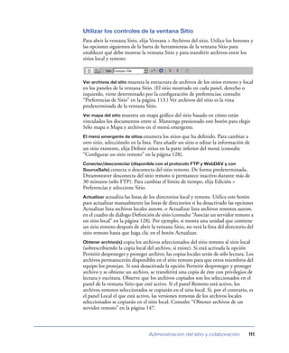 Utilizar los controles de la ventana Sitio
Para abrir la ventana Sitio, elija Ventana > Archivos del sitio. Utilice los botones y
las opciones siguientes de la barra de herramientas de la ventana Sitio para
establecer qué debe mostrar la ventana Sitio y para transferir archivos entre los
sitios local y remoto:



Ver archivos del sitio muestra la estructura de archivos de los sitios remoto y local
en los paneles de la ventana Sitio. (El sitio mostrado en cada panel, derecho o
izquierdo, viene determinado por la conﬁguración de preferencias; consulte
“Preferencias de Sitio” en la página 113.) Ver archivos del sitio es la vista
predeterminada de la ventana Sitio.
Ver mapa del sitio muestra
                         un mapa gráﬁco del sitio basado en cómo están
vinculados los documentos entre sí. Mantenga presionado este botón para elegir
Sólo mapa o Mapa y archivos en el menú emergente.
El menú emergente de sitios enumera los sitios que ha deﬁnido. Para cambiar a
otro sitio, selecciónelo en la lista. Para añadir un sitio o editar la información de
un sitio existente, elija Deﬁnir sitios en la parte inferior del menú (consulte
“Conﬁgurar un sitio remoto” en la página 128).
Conectar/desconectar (disponible con el protocolo FTP y WebDAV y con
SourceSafe) conecta o desconecta del sitio remoto. De forma predeterminada,
Dreamweaver desconecta del sitio remoto si permanece inactivo durante más de
30 minutos (sólo FTP). Para cambiar el límite de tiempo, elija Edición >
Preferencias y seleccione Sitio.
Actualizar actualiza  las listas de los directorios local y remoto. Utilice este botón
para actualizar manualmente las listas de directorios si ha desactivado las opciones
Actualizar lista archivos locales autom. o Actualizar lista archivos remotos autom.
en el cuadro de diálogo Deﬁnición de sitio (consulte “Asociar un servidor remoto a
un sitio local” en la página 128). Por ejemplo, si monta una unidad que contiene
un sitio remoto después de abrir la ventana Sitio, no verá la lista del directorio del
sitio remoto hasta que haga clic en el botón Actualizar.
Obtener archivo(s) copia   los archivos seleccionados del sitio remoto al sitio local
(sobrescribiendo la copia local del archivo, si existe). Si está activada la opción
Permitir desproteger y proteger archivo, las copias locales serán de sólo lectura. Los
archivos permanecerán disponibles en el sitio remoto para que otros miembros del
equipo los protejan. Si está desactivada la opción Permitir desproteger y proteger
archivo y se obtiene un archivo, se transferirá una copia de éste con privilegios de
lectura y escritura. Observe que los archivos copiados son los seleccionados en el
panel de la ventana Sitio que esté activo. Si el panel Remoto está activo, los
archivos remotos seleccionados se copiarán en el sitio local. Si, por el contrario, es
el panel Local el que está activo, las versiones remotas de los archivos locales
seleccionados se copiarán en el sitio local. Consulte “Obtener archivos de un
servidor remoto” en la página 147.



                                 Administración del sitio y colaboración            111
 