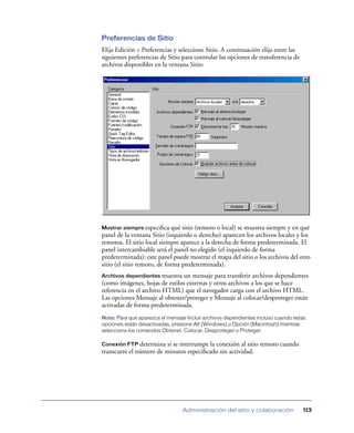 Preferencias de Sitio
Elija Edición > Preferencias y seleccione Sitio. A continuación elija entre las
siguientes preferencias de Sitio para controlar las opciones de transferencia de
archivos disponibles en la ventana Sitio:




Mostrar siempre especiﬁca     qué sitio (remoto o local) se muestra siempre y en qué
panel de la ventana Sitio (izquierdo o derecho) aparecen los archivos locales y los
remotos. El sitio local siempre aparece a la derecha de forma predeterminada. El
panel intercambiable será el panel no elegido (el izquierdo de forma
predeterminada): este panel puede mostrar el mapa del sitio o los archivos del otro
sitio (el sitio remoto, de forma predeterminada).
Archivos dependientes muestra  un mensaje para transferir archivos dependientes
(como imágenes, hojas de estilos externas y otros archivos a los que se hace
referencia en el archivo HTML) que el navegador carga con el archivo HTML.
Las opciones Mensaje al obtener/proteger y Mensaje al colocar/desproteger están
activadas de forma predeterminada.
Nota: Para que aparezca el mensaje Incluir archivos dependientes incluso cuando estas
opciones están desactivadas, presione Alt (Windows) u Opción (Macintosh) mientras
selecciona los comandos Obtener, Colocar, Desproteger o Proteger.

Conexión FTP determina   si se interrumpe la conexión al sitio remoto cuando
transcurre el número de minutos especiﬁcado sin actividad.




                                 Administración del sitio y colaboración           113
 