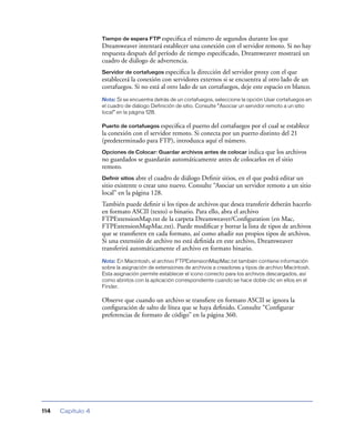 Tiempo de espera FTP especiﬁca   el número de segundos durante los que
                   Dreamweaver intentará establecer una conexión con el servidor remoto. Si no hay
                   respuesta después del período de tiempo especiﬁcado, Dreamweaver mostrará un
                   cuadro de diálogo de advertencia.
                   Servidor de cortafuegos especiﬁca la dirección del servidor proxy con el que
                   establecerá la conexión con servidores externos si se encuentra al otro lado de un
                   cortafuegos. Si no está al otro lado de un cortafuegos, deje este espacio en blanco.
                   Nota: Si se encuentra detrás de un cortafuegos, seleccione la opción Usar cortafuegos en
                   el cuadro de diálogo Definición de sitio. Consulte “Asociar un servidor remoto a un sitio
                   local” en la página 128.

                   Puerto de cortafuegos especiﬁca el puerto del cortafuegos por el cual se establece
                   la conexión con el servidor remoto. Si conecta por un puerto distinto del 21
                   (predeterminado para FTP), introduzca aquí el número.
                   Opciones de Colocar: Guardar archivos antes de colocar indicaque los archivos
                   no guardados se guardarán automáticamente antes de colocarlos en el sitio
                   remoto.
                   Definir sitios abre el cuadro de diálogo Deﬁnir sitios, en el que podrá editar un
                   sitio existente o crear uno nuevo. Consulte “Asociar un servidor remoto a un sitio
                   local” en la página 128.
                   También puede deﬁnir si los tipos de archivos que desea transferir deberán hacerlo
                   en formato ASCII (texto) o binario. Para ello, abra el archivo
                   FTPExtensionMap.txt de la carpeta Dreamweaver/Conﬁguration (en Mac,
                   FTPExtensionMapMac.txt). Puede modiﬁcar y borrar la lista de tipos de archivos
                   que se transﬁeren en cada formato, así como añadir sus propios tipos de archivos.
                   Si una extensión de archivo no está deﬁnida en este archivo, Dreamweaver
                   transferirá automáticamente el archivo en formato binario.
                   Nota: En Macintosh, el archivo FTPExtensionMapMac.txt también contiene información
                   sobre la asignación de extensiones de archivos a creadores y tipos de archivo Macintosh.
                   Esta asignación permite establecer el icono correcto para los archivos descargados, así
                   como abrirlos con la aplicación correspondiente cuando se hace doble clic en ellos en el
                   Finder.

                   Observe que cuando un archivo se transﬁere en formato ASCII se ignora la
                   conﬁguración de salto de línea que se haya deﬁnido. Consulte “Conﬁgurar
                   preferencias de formato de código” en la página 360.




114   Capítulo 4
 