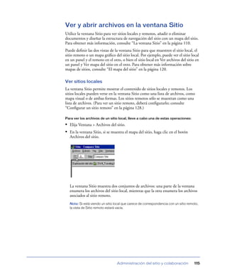 Ver y abrir archivos en la ventana Sitio
Utilice la ventana Sitio para ver sitios locales y remotos, añadir o eliminar
documentos y diseñar la estructura de navegación del sitio con un mapa del sitio.
Para obtener más información, consulte “La ventana Sitio” en la página 110.
Puede deﬁnir las dos vistas de la ventana Sitio para que muestren el sitio local, el
sitio remoto o un mapa gráﬁco del sitio local. Por ejemplo, puede ver el sitio local
en un panel y el remoto en el otro, o bien el sitio local en Ver archivos del sitio en
un panel y Ver mapa del sitio en el otro. Para obtener más información sobre
mapas de sitios, consulte “El mapa del sitio” en la página 120.

Ver sitios locales
La ventana Sitio permite mostrar el contenido de sitios locales y remotos. Los
sitios locales pueden verse en la ventana Sitio como una lista de archivos, como
mapa visual o de ambas formas. Los sitios remotos sólo se muestran como una
lista de archivos. (Para ver un sitio remoto, deberá conﬁgurarlo; consulte
“Conﬁgurar un sitio remoto” en la página 128.)

Para ver los archivos de un sitio local, lleve a cabo una de estas operaciones:

• Elija Ventana > Archivos del sitio.
• En la ventana Sitio, si se muestra el mapa del sitio, haga clic en el botón
  Archivos del sitio.




  La ventana Sitio muestra dos conjuntos de archivos: una parte de la ventana
  enumera los archivos del sitio local, mientras que la otra enumera los archivos
  asociados al sitio remoto.
  Nota: Si está viendo un sitio local que carece de correspondencia con un sitio remoto,
  la vista de Sitio remoto estará vacía.




                                 Administración del sitio y colaboración             115
 