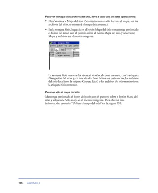 Para ver el mapa y los archivos del sitio, lleve a cabo una de estas operaciones:

                   • Elija Ventana > Mapa del sitio. (Si anteriormente sólo ha visto el mapa, sin los
                     archivos del sitio, se mostrará el mapa únicamente.)
                   • En la ventana Sitio, haga clic en el botón Mapa del sitio o mantenga presionado
                     el botón del ratón con el puntero sobre el botón Mapa del sitio y seleccione
                     Mapa y archivos en el menú emergente.




                     La ventana Sitio muestra dos vistas: el sitio local como un mapa, con la etiqueta
                     Navegación del sitio; y, en función de cómo deﬁna sus preferencias, los archivos
                     del sitio local (con la etiqueta Carpeta local) o los archivos del sitio remoto (con
                     la etiqueta Sitio remoto).

                   Para ver sólo el mapa del sitio:

                   Mantenga presionado el botón del ratón con el puntero sobre el botón Mapa del
                   sitio y seleccione Sólo mapa en el menú emergente. Para obtener más
                   información, consulte “Utilizar el mapa del sitio” en la página 120.




116   Capítulo 4
 
