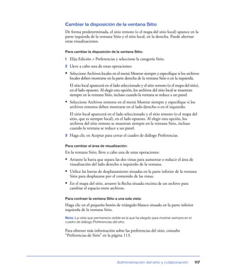 Cambiar la disposición de la ventana Sitio
De forma predeterminada, el sitio remoto (o el mapa del sitio local) aparece en la
parte izquierda de la ventana Sitio y el sitio local, en la derecha. Puede alternar
estas visualizaciones.

Para cambiar la disposición de la ventana Sitio:

1   Elija Edición > Preferencias y seleccione la categoría Sitio.
2   Lleve a cabo una de estas operaciones:
• Seleccione Archivos locales en el menú Mostrar siempre y especiﬁque si los archivos
    locales deben mostrarse en la parte derecha de la ventana Sitio o en la izquierda.
    El sitio local aparecerá en el lado seleccionado y el sitio remoto (o el mapa del sitio),
    en el lado opuesto. Al elegir esta opción, los archivos del sitio local se muestran
    siempre en la ventana Sitio, incluso cuando la ventana se reduce a un panel.
• Seleccione Archivos remotos en el menú Mostrar siempre y especiﬁque si los
    archivos remotos deben mostrarse en el lado derecho o en el izquierdo.
    El sitio local aparecerá en el lado seleccionado y el sitio remoto (o el mapa del
    sitio, que es siempre local), en el lado opuesto. Al elegir esta opción, los
    archivos del sitio remoto se muestran siempre en la ventana Sitio, incluso
    cuando la ventana se reduce a un panel.
3   Haga clic en Aceptar para cerrar el cuadro de diálogo Preferencias.

Para cambiar el área de visualización:

En la ventana Sitio, lleve a cabo una de estas operaciones:
• Arrastre la barra que separa las dos vistas para aumentar o reducir el área de
    visualización del lado derecho o izquierdo de la ventana.
• Utilice las barras de desplazamiento situadas en la parte inferior de la ventana
    Sitio para desplazarse por el contenido de las vistas.
• En el mapa del sitio, arrastre la ﬂecha situada encima de un archivo para
    cambiar el espacio entre archivos.

Para contraer la ventana Sitio a una sola vista:

Haga clic en el pequeño botón de triángulo blanco situado en la parte inferior
izquierda de la ventana Sitio.
Nota: La vista que permanece visible es la que ha elegido para mostrar siempre en el
cuadro de diálogo Preferencias del sitio.

Para obtener más información sobre las preferencias del sitio, consulte
“Preferencias de Sitio” en la página 113.




                                    Administración del sitio y colaboración              117
 