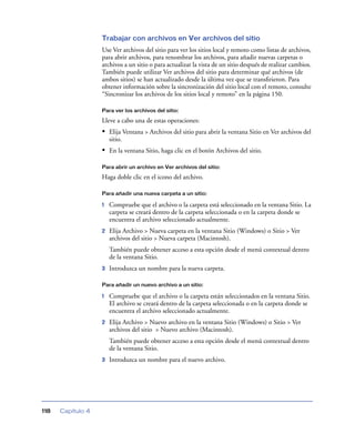 Trabajar con archivos en Ver archivos del sitio
                   Use Ver archivos del sitio para ver los sitios local y remoto como listas de archivos,
                   para abrir archivos, para renombrar los archivos, para añadir nuevas carpetas o
                   archivos a un sitio o para actualizar la vista de un sitio después de realizar cambios.
                   También puede utilizar Ver archivos del sitio para determinar qué archivos (de
                   ambos sitios) se han actualizado desde la última vez que se transﬁrieron. Para
                   obtener información sobre la sincronización del sitio local con el remoto, consulte
                   “Sincronizar los archivos de los sitios local y remoto” en la página 150.

                   Para ver los archivos del sitio:

                   Lleve a cabo una de estas operaciones:
                   • Elija Ventana > Archivos del sitio para abrir la ventana Sitio en Ver archivos del
                       sitio.
                   • En la ventana Sitio, haga clic en el botón Archivos del sitio.

                   Para abrir un archivo en Ver archivos del sitio:

                   Haga doble clic en el icono del archivo.

                   Para añadir una nueva carpeta a un sitio:

                   1   Compruebe que el archivo o la carpeta está seleccionado en la ventana Sitio. La
                       carpeta se creará dentro de la carpeta seleccionada o en la carpeta donde se
                       encuentra el archivo seleccionado actualmente.
                   2   Elija Archivo > Nueva carpeta en la ventana Sitio (Windows) o Sitio > Ver
                       archivos del sitio > Nueva carpeta (Macintosh).
                       También puede obtener acceso a esta opción desde el menú contextual dentro
                       de la ventana Sitio.
                   3   Introduzca un nombre para la nueva carpeta.

                   Para añadir un nuevo archivo a un sitio:

                   1   Compruebe que el archivo o la carpeta están seleccionados en la ventana Sitio.
                       El archivo se creará dentro de la carpeta seleccionada o en la carpeta donde se
                       encuentra el archivo seleccionado actualmente.
                   2   Elija Archivo > Nuevo archivo en la ventana Sitio (Windows) o Sitio > Ver
                       archivos del sitio > Nuevo archivo (Macintosh).
                       También puede obtener acceso a esta opción desde el menú contextual dentro
                       de la ventana Sitio.
                   3   Introduzca un nombre para el nuevo archivo.




118   Capítulo 4
 