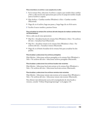 Para renombrar un archivo o una carpeta de un sitio:

1   En la ventana Sitio, seleccione el archivo o carpeta cuyo nombre desea cambiar
    y lleve a cabo una de estas operaciones para activar el campo de nombre situado
    junto al archivo o carpeta:
• Elija Archivo > Cambiar nombre (Windows) o Sitio > Cambiar nombre
    (Macintosh)
• Haga clic en el archivo, haga una pausa, y luego haga clic en él de nuevo.
2   Escriba el nuevo nombre y presione Entrar.

Para actualizar la ventana Ver archivos del sitio después de realizar cambios fuera
de Dreamweaver:

Lleve a cabo una de estas operaciones:
• Elija Ver > Actualizar local en la ventana Sitio (Windows) o Sitio > Ver archivos
    del sitio > Actualizar local (Macintosh).
• Elija Ver > Actualizar remoto en la ventana Sitio (Windows) o Sitio > Ver
    archivos del sitio > Actualizar remoto (Macintosh).
• Haga clic en el botón Actualizar de la ventana Sitio para actualizar los dos
    paneles.

Para localizar y seleccionar los archivos protegidos:

Elija Edición > Seleccionar archivos protegidos en la ventana Sitio (Windows) o
Sitio > Ver archivos del sitio > Seleccionar archivos protegidos (Macintosh).

Para localizar y seleccionar los archivos locales más recientes:

Elija Edición > Seleccionar local más reciente en la ventana Sitio (Windows) o
Sitio > Ver archivos del sitio > Seleccionar local más reciente (Macintosh).

Para localizar y seleccionar los archivos remotos más recientes:

Elija Edición > Seleccionar remoto más reciente en la ventana Sitio (Windows) o
Sitio > Ver archivos del sitio > Seleccionar remoto más reciente (Macintosh).
Para obtener más información acerca de la manipulación de sitios locales y
remotos, consulte “Utilizar Desproteger/proteger” en la página 135.




                                 Administración del sitio y colaboración         119
 