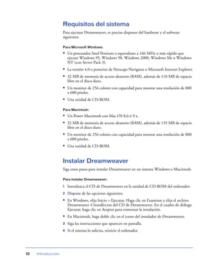 Requisitos del sistema
                    Para ejecutar Dreamweaver, es preciso disponer del hardware y el software
                    siguientes.

                    Para Microsoft Windows:

                    • Un procesador Intel Pentium o equivalente a 166 MHz o más rápido que
                        ejecute Windows 95, Windows 98, Windows 2000, Windows Me o Windows
                        NT (con Server Pack 3).
                    • La versión 4.0 o posterior de Netscape Navigator o Microsoft Internet Explorer.
                    • 32 MB de memoria de acceso aleatorio (RAM), además de 110 MB de espacio
                        libre en el disco duro.
                    • Un monitor de 256 colores con capacidad para mostrar una resolución de 800
                        x 600 píxeles.
                    • Una unidad de CD-ROM.

                    Para Macintosh:

                    • Un Power Macintosh con Mac OS 8,6 ó 9.x.
                    • 32 MB de memoria de acceso aleatorio (RAM), además de 135 MB de espacio
                        libre en el disco duro.
                    • Un monitor de 256 colores con capacidad para mostrar una resolución de 800
                        x 600 píxeles.
                    • Una unidad de CD-ROM.


                    Instalar Dreamweaver
                    Siga estos pasos para instalar Dreamweaver en un sistema Windows o Macintosh.

                    Para instalar Dreamweaver:

                    1   Introduzca el CD de Dreamweaver en la unidad de CD-ROM del ordenador.
                    2   Dispone de las opciones siguientes:
                    • En Windows, elija Inicio > Ejecutar. Haga clic en Examinar y elija el archivo
                        Dreamweaver 4 Installer.exe del CD de Dreamweaver. En el cuadro de diálogo
                        Ejecutar, haga clic en Aceptar para comenzar la instalación.
                    • En Macintosh, haga doble clic en el icono del instalador de Dreamweaver.
                    3   Siga las instrucciones que aparecen en pantalla.
                    4   Si el sistema lo solicita, reinicie el ordenador.




12   Introducción
 