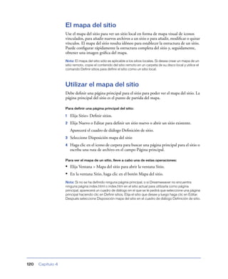 El mapa del sitio
                   Use el mapa del sitio para ver un sitio local en forma de mapa visual de iconos
                   vinculados, para añadir nuevos archivos a un sitio o para añadir, modiﬁcar o quitar
                   vínculos. El mapa del sitio resulta idóneo para establecer la estructura de un sitio.
                   Puede conﬁgurar rápidamente la estructura completa del sitio y, seguidamente,
                   obtener una imagen gráﬁca del mapa.
                   Nota: El mapa del sitio sólo es aplicable a los sitios locales. Si desea crear un mapa de un
                   sitio remoto, copie el contenido del sitio remoto en un carpeta de su disco local y utilice el
                   comando Definir sitios para definir el sitio como un sitio local.




                   Utilizar el mapa del sitio
                   Debe deﬁnir una página principal para el sitio para poder ver el mapa del sitio. La
                   página principal del sitio es el punto de partida del mapa.

                   Para definir una página principal del sitio:

                   1   Elija Sitio> Deﬁnir sitios.
                   2   Elija Nuevo o Editar para deﬁnir un sitio nuevo o abrir un sitio existente.
                       Aparecerá el cuadro de diálogo Deﬁnición de sitio.
                   3   Seleccione Disposición mapa del sitio
                   4   Haga clic en el icono de carpeta para buscar una página principal para el sitio o
                       escriba una ruta de archivo en el campo Página principal.

                   Para ver el mapa de un sitio, lleve a cabo una de estas operaciones:

                   • Elija Ventana > Mapa del sitio para abrir la ventana Sitio.
                   • En la ventana Sitio, haga clic en el botón Mapa del sitio.
                   Nota: Si no se ha definido ninguna página principal, o si Dreamweaver no encuentra
                   ninguna página index.html o index.htm en el sitio actual para utilizarla como página
                   principal, aparecerá un cuadro de diálogo en el que se le pedirá que seleccione una página
                   principal haciendo clic en Definir sitios. Elija el sitio que desee y luego haga clic en Editar.
                   Después seleccione Disposición mapa del sitio en el cuadro de diálogo Definición de sitio.




120   Capítulo 4
 