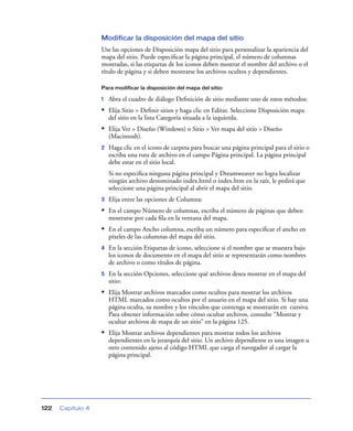 Modificar la disposición del mapa del sitio
                   Use las opciones de Disposición mapa del sitio para personalizar la apariencia del
                   mapa del sitio. Puede especiﬁcar la página principal, el número de columnas
                   mostradas, si las etiquetas de los iconos deben mostrar el nombre del archivo o el
                   título de página y si deben mostrarse los archivos ocultos y dependientes.

                   Para modificar la disposición del mapa del sitio:

                   1   Abra el cuadro de diálogo Deﬁnición de sitio mediante uno de estos métodos:
                   • Elija Sitio > Deﬁnir sitios y haga clic en Editar. Seleccione Disposición mapa
                       del sitio en la lista Categoría situada a la izquierda.
                   • Elija Ver > Diseño (Windows) o Sitio > Ver mapa del sitio > Diseño
                       (Macintosh).
                   2   Haga clic en el icono de carpeta para buscar una página principal para el sitio o
                       escriba una ruta de archivo en el campo Página principal. La página principal
                       debe estar en el sitio local.
                       Si no especiﬁca ninguna página principal y Dreamweaver no logra localizar
                       ningún archivo denominado index.html o index.htm en la raíz, le pedirá que
                       seleccione una página principal al abrir el mapa del sitio.
                   3   Elija entre las opciones de Columna:
                   • En el campo Número de columnas, escriba el número de páginas que deben
                       mostrarse por cada ﬁla en la ventana del mapa.
                   • En el campo Ancho columna, escriba un número para especiﬁcar el ancho en
                       píxeles de las columnas del mapa del sitio.
                   4   En la sección Etiquetas de icono, seleccione si el nombre que se muestra bajo
                       los iconos de documento en el mapa del sitio se representarán como nombres
                       de archivo o como títulos de página.
                   5   En la sección Opciones, seleccione qué archivos desea mostrar en el mapa del
                       sitio:
                   • Elija Mostrar archivos marcados como ocultos para mostrar los archivos
                       HTML marcados como ocultos por el usuario en el mapa del sitio. Si hay una
                       página oculta, su nombre y los vínculos que contenga se mostrarán en cursiva.
                       Para obtener información sobre cómo ocultar archivos, consulte “Mostrar y
                       ocultar archivos de mapa de un sitio” en la página 125.
                   • Elija Mostrar archivos dependientes para mostrar todos los archivos
                       dependientes en la jerarquía del sitio. Un archivo dependiente es una imagen u
                       otro contenido ajeno al código HTML que carga el navegador al cargar la
                       página principal.




122   Capítulo 4
 