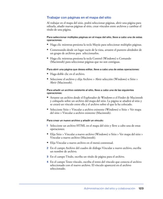 Trabajar con páginas en el mapa del sitio
Al trabajar en el mapa del sitio, podrá seleccionar páginas, abrir una página para
editarla, añadir nuevas páginas al sitio, crear vínculos entre archivos y cambiar el
título de una página.

Para seleccionar múltiples páginas en el mapa del sitio, lleve a cabo una de estas
operaciones:

• Haga clic mientras presiona la tecla Mayús para seleccionar múltiples páginas.
• Comenzando desde un lugar vacío de la vista, arrastre el puntero alrededor de
    un grupo de archivos para seleccionarlos.
• Haga clic mientras presiona la tecla Control (Windows) o Comando
    (Macintosh) para seleccionar páginas que no son contiguas.

Para abrir una página que desea editar, lleve a cabo una de estas operaciones:

• Haga doble clic en el archivo.
• Seleccione el archivo y elija Archivo > Abrir selección (Windows) o Sitio >
    Abrir (Macintosh).

Para añadir un archivo existente al sitio, lleve a cabo una de las siguientes
operaciones:

• Arrastre un archivo desde el Explorador de Windows o el Finder de Macintosh
    y colóquelo sobre un archivo del mapa del sitio. La página se añadirá al sitio y
    se creará un vínculo entre ella y el archivo sobre el que la ha colocado.
• Seleccione Sitio > Vincular a archivo existente (Windows) o Sitio > Ver mapa
    del sitio > Vincular a archivo existente (Macintosh).

Para crear un nuevo archivo y añadir un vínculo:

1   Seleccione un archivo HTML en el mapa del sitio y lleve a cabo una de estas
    operaciones:
• Elija Sitio > Vincular a nuevo archivo (Windows) o Sitio > Ver mapa del sitio >
    Vincular a nuevo archivo (Macintosh).
• Elija Vincular a nuevo archivo en el menú contextual.
2   En el campo Archivo del cuadro de diálogo Vincular a nuevo archivo, escriba
    un nombre de archivo.
3   En el campo Título, escriba un título de página para el archivo.
4   En el campo Texto vínculo, escriba el texto del vínculo que conecta el archivo
    seleccionado con el nuevo archivo. El vínculo aparecerá en el archivo
    seleccionado.




                                 Administración del sitio y colaboración         123
 
