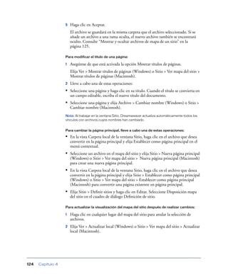 5   Haga clic en Aceptar.
                       El archivo se guardará en la misma carpeta que el archivo seleccionado. Si se
                       añade un archivo a una rama oculta, el nuevo archivo también se encontrará
                       oculto. Consulte “Mostrar y ocultar archivos de mapa de un sitio” en la
                       página 125.

                   Para modificar el título de una página:

                   1   Asegúrese de que está activada la opción Mostrar títulos de páginas.
                       Elija Ver > Mostrar títulos de páginas (Windows) o Sitio > Ver mapa del sitio >
                       Mostrar títulos de páginas (Macintosh).
                   2   Lleve a cabo una de estas operaciones:
                   • Seleccione una página y haga clic en su título. Cuando el título se convierta en
                       un campo editable, escriba el nuevo título del documento.
                   • Seleccione una página y elija Archivo > Cambiar nombre (Windows) o Sitio >
                       Cambiar nombre (Macintosh).
                   Nota: Al trabajar en la ventana Sitio, Dreamweaver actualiza automáticamente todos los
                   vínculos con archivos cuyos nombres han cambiado.


                   Para cambiar la página principal, lleve a cabo una de estas operaciones:

                   • En la vista Carpeta local de la ventana Sitio, haga clic en el archivo que desea
                       convertir en la página principal y elija Establecer como página principal en el
                       menú contextual.
                   • Seleccione un archivo en el mapa del sitio y elija Sitio > Nueva página principal
                       (Windows) o Sitio > Ver mapa del sitio > Nueva página principal (Macintosh)
                       para crear una nueva página principal.
                   • En la vista Carpeta local de la ventana Sitio, haga clic en el archivo que desea
                       convertir en la página principal y elija Sitio > Establecer como página principal
                       (Windows) o Sitio > Ver mapa del sitio > Establecer como página principal
                       (Macintosh) para convertir una página existente en página principal.
                   • Elija Sitio > Deﬁnir sitios y haga clic en Editar. Seleccione Disposición mapa
                       del sitio en el cuadro de diálogo Deﬁnición de sitio.

                   Para actualizar la visualización del mapa del sitio después de realizar cambios:

                   1   Haga clic en cualquier lugar del mapa del sitio para anular la selección de
                       archivos.
                   2   Elija Ver > Actualizar local (Windows) o Sitio > Ver mapa del sitio > Actualizar
                       local (Macintosh).




124   Capítulo 4
 
