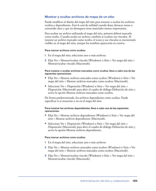 Mostrar y ocultar archivos de mapa de un sitio
Puede modiﬁcar el diseño del mapa del sitio para mostrar u ocultar los archivos
ocultos y dependientes. Esto le será de utilidad cuando desee destacar temas o
contenido clave y que no destaquen otros materiales menos importantes.
Para ocultar un archivo utilizando el mapa del sitio, primero deberá marcarlo
como oculto. Cuando oculta un archivo, también se ocultan sus vínculos. Al
mostrar un archivo marcado como oculto, el icono y sus vínculos se encontrarán
visibles en el mapa del sitio, aunque los nombres aparecerán en cursiva.

Para marcar archivos como ocultos:

1   En el mapa del sitio, seleccione uno o más archivos.
2   Elija Ver > Mostrar/ocultar vínculo (Windows) o Sitio > Ver mapa del sitio >
    Mostrar/ocultar vínculo (Macintosh).

Para mostrar u ocultar archivos marcados como ocultos, lleve a cabo una de las
siguientes operaciones:

• Elija Ver > Mostrar archivos marcados como ocultos (Windows) o Sitio > Ver
    mapa del sitio > Mostrar archivos marcados como ocultos (Macintosh).
• Seleccione Ver > Disposición (Windows) o Sitio > Ver mapa del sitio >
    Disposición (Macintosh) para abrir el cuadro de diálogo Deﬁnición de sitio y
    active la opción Mostrar archivos marcados como ocultos.
De forma predeterminada, los archivos dependientes están ocultos. Puede
especiﬁcar si se muestran o no en el mapa del sitio.

Para mostrar los archivos dependientes, lleve a cabo una de las siguientes
operaciones:

• Elija Ver > Mostrar archivos dependientes (Windows) o Sitio > Ver mapa del
    sitio > Mostrar archivos dependientes (Macintosh).
• Seleccione Ver > Disposición (Windows) o Sitio > Ver mapa del sitio >
    Disposición (Macintosh) para abrir el cuadro de diálogo Deﬁnición de sitio y
    active la opción Mostrar archivos dependientes.

Para marcar archivos como ocultos:

1   En el mapa del sitio, seleccione uno o más archivos.
2   Elija Ver > Mostrar archivos marcados como ocultos (Windows) o Sitio > Ver
    mapa del sitio > Mostrar archivos marcados como ocultos (Macintosh).
3   Elija Ver > Mostrar/ocultar vínculo (Windows) o Sitio > Ver mapa del sitio >
    Mostrar/ocultar vínculo (Macintosh).




                                Administración del sitio y colaboración       125
 