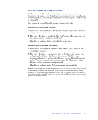 Buscar archivos en la ventana Sitio
Puede buscar un archivo en los sitios local y remoto desde la ventana de
documento o la ventana Sitio. Para obtener más información sobre cómo buscar y
reemplazar archivos, consulte “Buscar y reemplazar texto, etiquetas y atributos” en
la página 270.
Para mostrar la ventana Sitio, elija Ventana > Archivos del sitio.

Para buscar un archivo en el sitio local:

1   Seleccione el archivo en la vista de Sitio remoto de la ventana Sitio o ábralo en
    una ventana de documento.
2   Elija Sitio > Localizar en sitio local. (Sólo en Windows: si la ventana Sitio está
    activa, elija Editar > Localizar en sitio local.)
    El archivo se resalta en el Carpeta local de la ventana Sitio.

Para buscar un archivo en el sitio remoto:

1   Seleccione el archivo en la Carpeta local de la ventana Sitio o ábralo en una
    ventana de documento.
2   Elija Sitio > Localizar en sitio remoto. (Sólo en Windows: si la ventana Sitio
    está activa, elija Edición > Localizar en sitio remoto.) También puede
    seleccionar el archivo en la Carpeta local y hacer clic con el botón derecho del
    ratón (Windows) presionar control mientras hace clic (Macintosh) y elegir
    Localizar en sitio remoto del menú contextual.
    El archivo se resalta en la vista de Sitio remoto de la ventana Sitio.
Nota: Si selecciona Sitio > Localizar en sitio local o Sitio > Localizar en sitio remoto mientras
la ventana de documento está activa y el archivo actual no forma parte del sitio abierto
actualmente, Dreamweaver intentará determinar a cuál de los sitios definidos localmente
pertenece el archivo actual. Si pertenece a un solo sitio local, Dreamweaver abrirá ese sitio
y localizará el archivo dentro.




                                     Administración del sitio y colaboración                127
 